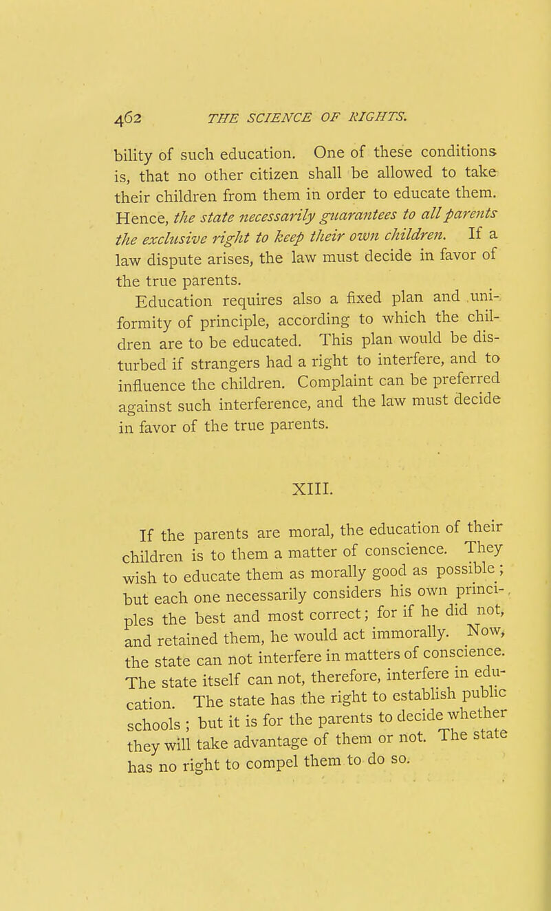 bility of such education. One of these conditions is, that no other citizen shall be allowed to take their children from them in order to educate them. Hence, the state necessarily guarantees to all parents the exclusive right to keep their own children. If a law dispute arises, the law must decide in favor of the true parents. Education requires also a fixed plan and uni- formity of principle, according to which the chil- dren are to be educated. This plan would be dis- turbed if strangers had a right to interfere, and to influence the children. Complaint can be preferred against such interference, and the law must decide in favor of the true parents. XIII. If the parents are moral, the education of their children is to them a matter of conscience. They wish to educate them as morally good as possible ; but each one necessarily considers his own prmci-, pies the best and most correct; for if he did not, and retained them, he would act immorally. Now, the state can not interfere in matters of conscience. The state itself can not, therefore, interfere in edu- cation The state has the right to establish public schools ; but it is for the parents to decide whether they will take advantage of them or not. The state has no right to compel them to do so.