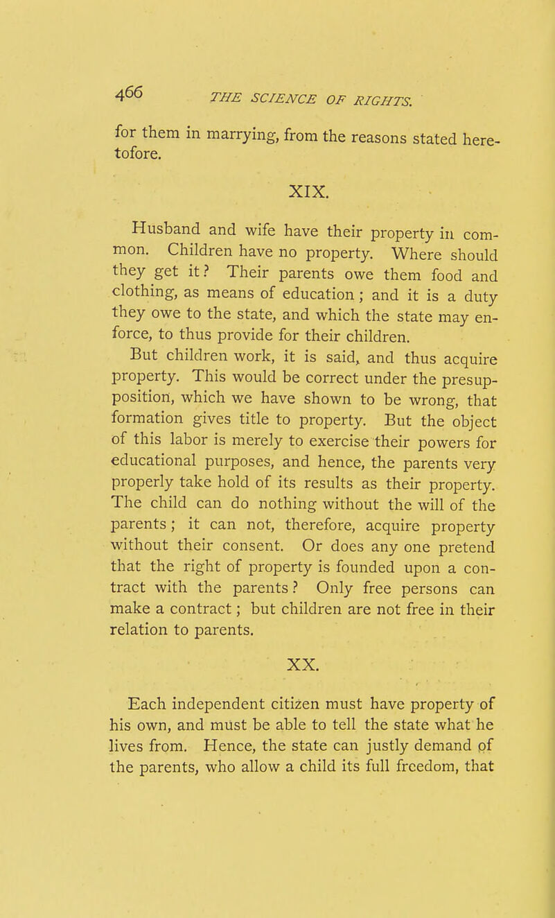 for them in marrying, from the reasons stated here- tofore. XIX. Husband and wife have their property in com- mon. Children have no property. Where should they get it.? Their parents owe them food and clothing, as means of education; and it is a duty they owe to the state, and which the state may en- force, to thus provide for their children. But children work, it is said, and thus acquire property. This would be correct under the presup- position, which we have shown to be wrong, that formation gives title to property. But the object of this labor is merely to exercise their powers for educational purposes, and hence, the parents very properly take hold of its results as their property. The child can do nothing without the will of the parents; it can not, therefore, acquire property without their consent. Or does any one pretend that the right of property is founded upon a con- tract with the parents} Only free persons can make a contract; but children are not free in their relation to parents. XX. Each independent citizen must have property of his own, and must be able to tell the state what he lives from. Hence, the state can justly demand pf the parents, who allow a child its full freedom, that