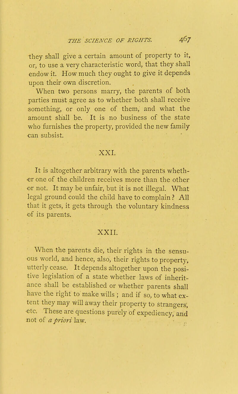 they shall give a certain amount of property to it, or, to use a very characteristic word, that they shall endow it. How much they ought to give it depends upon their own discretion. When two persons marry, the parents of both parties must agree as to whether both shall receive something, or only one of them, and what the amount shall be. It is no business of the state who furnishes the property, provided the new family •can subsist. XXI. It is altogether arbitrary with the parents wheth- er one of the children receives more than the other or not. It may be unfair, but it is not illegal. What legal ground could the child have to complain} All that it gets, it gets through the voluntary kindness of its parents. XXII. When the parents die, their rights in the sensu- ous world, and hence, also, their rights to property, utterly cease. It depends altogether upon the posi- tive legislation of a state whether laws of inherit- ance shall be established or whether parents shall have the right to make wills ; and if so, to what ex- tent they may will away their property to strangers; •etc. These are questions purely of expediency, and not of a priori law. • ,,