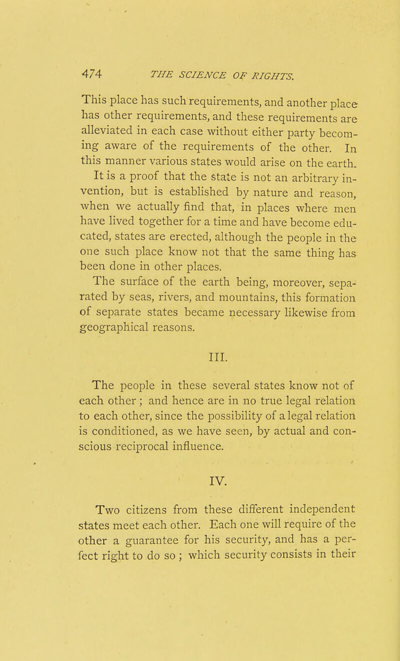 This place has such requirements, and another place has other requirements, and these requirements are alleviated in each case without either party becom- ing aware of the requirements of the other. In this manner various states would arise on the earth. It is a proof that the state is not an arbitrary in- vention, but is established by nature and reason, when we actually find that, in places where men have lived together for a time and have become edu- cated, states are erected, although the people in the one such place know not that the same thing has been done in other places. The surface of the earth being, moreover, sepa- rated by seas, rivers, and mountains, this formation of separate states became necessary likewise from geographical reasons. III. The people in these several states know not of each other; and hence are in no true legal relation to each other, since the possibility of a legal relation is conditioned, as we have seen, by actual and con- scious reciprocal influence. IV. Two citizens from these different independent states meet each other. Each one will require of the other a guarantee for his security, and has a per- fect right to do so ; which security consists in their