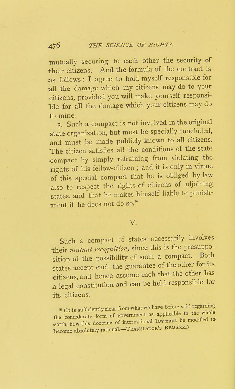 mutually securing to each other the security of their citizens. And the formula of the contract is as follows: I agree to hold myself responsible for all the damage which my citizens may do to your citizens, provided you will make yourself responsi- TDle for all the damage which your citizens may do to mine. 3. Such a compact is not involved in the original state organization, but must be specially concluded, and must be made publicly known to all citizens. The citizen satisfies all the conditions of the state compact by simply refraining from violating the Tights of his fellow-citizen; and it is only in virtue •of this special compact that he is obliged by law also to respect the rights of citizens of adjoining states, and that he makes himself liable to punish- ment if he does not do so.* V. Such a compact of states necessarily involves their mutual recognition, since this is the presuppo- sition of the possibiHty of such a compact. Both •states accept each the guarantee of the other for its citizens, and hence assume each that the other has a legal constitution and can be held responsible for its citizens. * (It is sufficiently clear from what we have before said regarding the confederate form of government as applicable to the who e ^arth, how this doctrine of international law must be modified ta become absolutely rational.-TRANSLATOR's Remark.)