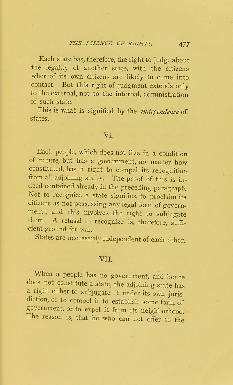 Each state has, therefore, the right to judge about the legaHty of another state, with the citizens whereof its own citizens are hkely to come into contact. But this right of judgment extends only to the external, not to the internal, administration of such state. This is what is signified by the independence of states. VI. Each people, which does not live in a condition of nature, but has a government, no matter how •constituted, has a right to compel its recognition from all adjoining states. The proof of this is in- deed contained already in the preceding paragraph. Not to recognize a state signifies, to proclaim it? citizens as not possessing any legal form of govern- ment; and this involves the right to subjugate them. A refusal to recognize is, therefore, suffi- cient ground for war. States are necessarily independent of each other. VII. When a people has no government, and hence does not constitute a state, the adjoining state has a right either to subjugate it under its own juris- diction, or to compel it to establish some form of government, or to expel it from its neighborhood. The reason is, that he who can not offer to the