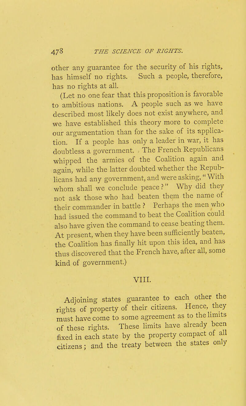 Other any guarantee for the security of his rights, has himself no rights. Such a people, therefore, has no rights at all. (Let no one fear that this proposition is favorable to ambitious nations. A people such as we have described most likely does not exist anywhere, and we have established this theory more to complete our argumentation than for the sake of its applica- tion. If a people has only a leader in war, it has doubtless a government. , The French Republicans whipped the armies of the Coalition again and again, while the latter doubted whether the Repub- licans had any government, and were asking,  With whom shall we conclude peace Why did they not ask those who had beaten them the name of their commander in battle ? Perhaps the men who had issued the command to beat the Coalition could also have given the command to cease beating them. At present, when they have been sufficiently beaten, the Coalition has finally hit upon this idea, and has thus discovered that the French have, after all, some kind of government.) VIII. Adjoining states guarantee to each other the rights of property of their citizens. Hence, they must have come to some agreement as to the limits of these rights. These limits have already been fixed in each state by the property compact of all citizens; and the treaty between the states only