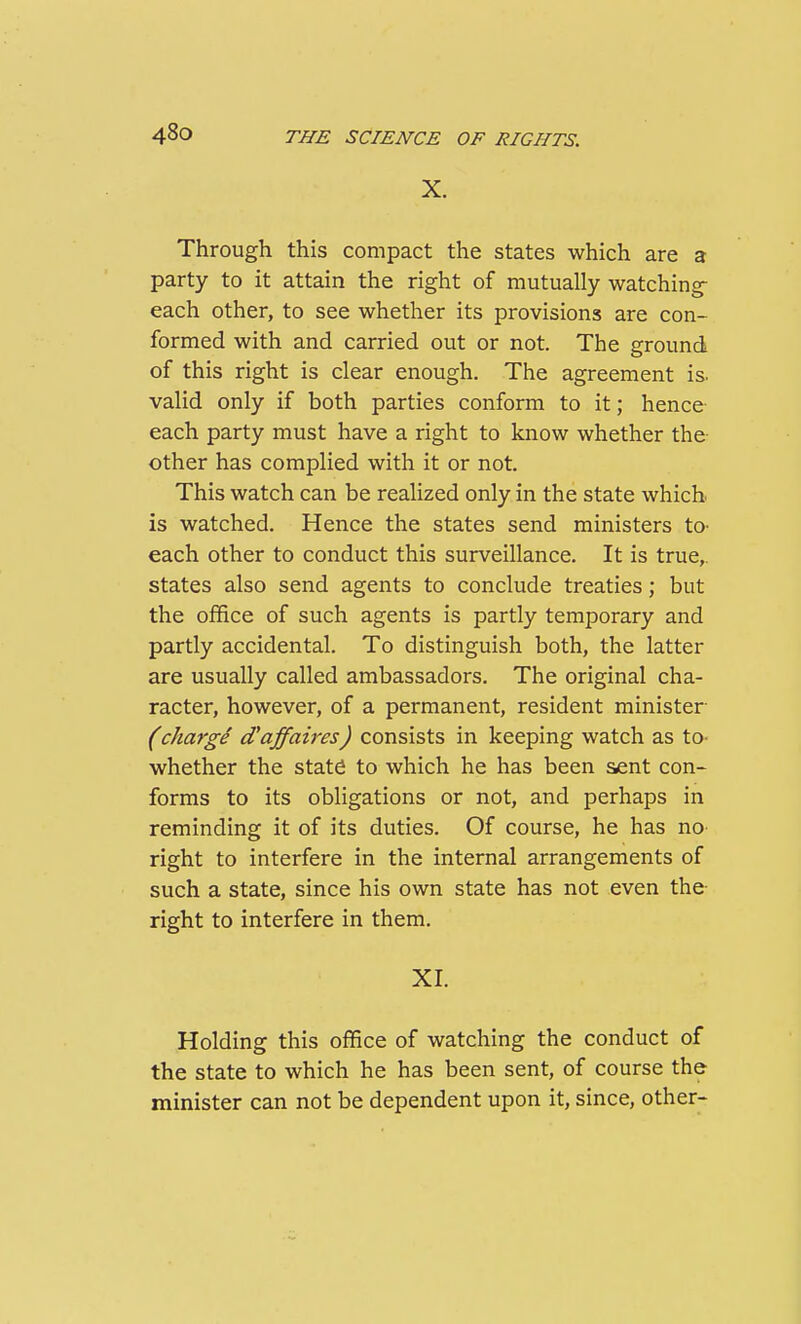 X. Through this compact the states which are a party to it attain the right of mutually watching each other, to see whether its provisions are con- formed with and carried out or not. The ground of this right is clear enough. The agreement is. valid only if both parties conform to it; hence each party must have a right to know whether the- other has complied with it or not. This watch can be realized only in the state which is watched. Hence the states send ministers tO' each other to conduct this surveillance. It is true,, states also send agents to conclude treaties; but the office of such agents is partly temporary and partly accidental. To distinguish both, the latter are usually called ambassadors. The original cha- racter, however, of a permanent, resident minister (chargi d'affaires) consists in keeping watch as to- whether the stat^ to which he has been sent con- forms to its obligations or not, and perhaps in reminding it of its duties. Of course, he has no- right to interfere in the internal arrangements of such a state, since his own state has not even the- right to interfere in them. XL Holding this office of watching the conduct of the state to which he has been sent, of course the minister can not be dependent upon it, since, other-