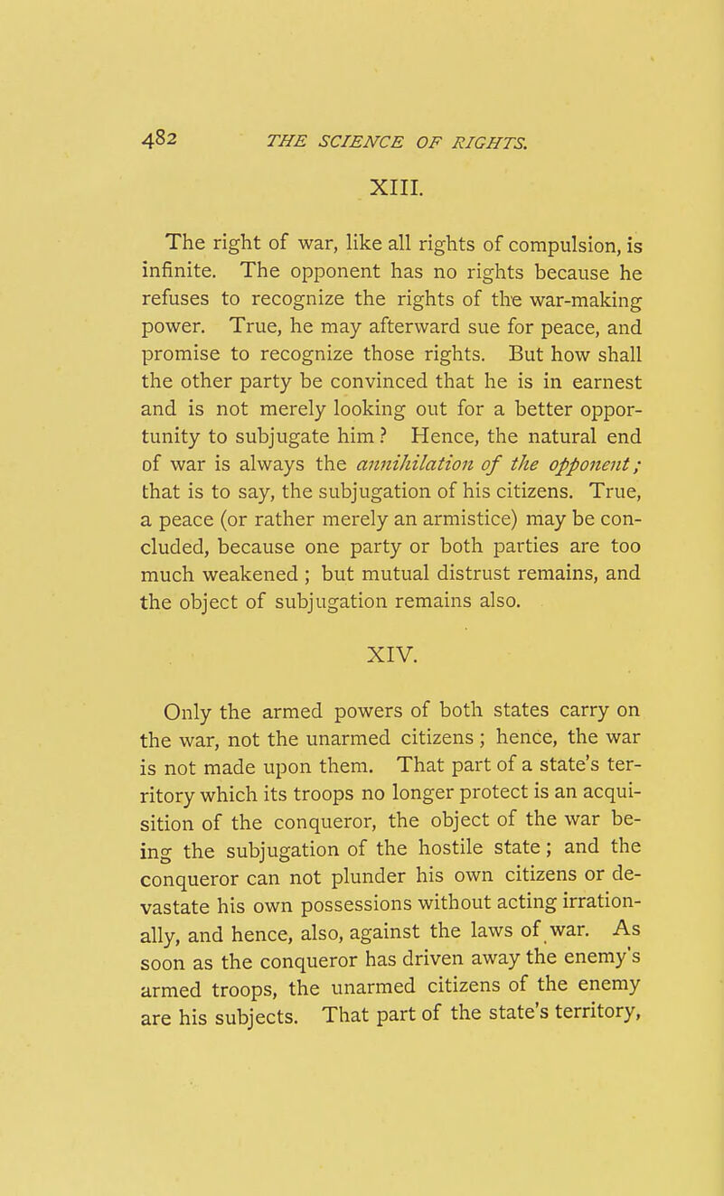 XIIL The right of war, like all rights of compulsion, is infinite. The opponent has no rights because he refuses to recognize the rights of the war-making power. True, he may afterward sue for peace, and promise to recognize those rights. But how shall the other party be convinced that he is in earnest and is not merely looking out for a better oppor- tunity to subjugate him.'' Hence, the natural end of war is always the anniJiilation of the opponent; that is to say, the subjugation of his citizens. True, a peace (or rather merely an armistice) may be con- cluded, because one party or both parties are too much weakened ; but mutual distrust remains, and the object of subjugation remains also. XIV. Only the armed powers of both states carry on the war, not the unarmed citizens ; hence, the war is not made upon them. That part of a state's ter- ritory which its troops no longer protect is an acqui- sition of the conqueror, the object of the war be- ing the subjugation of the hostile state; and the conqueror can not plunder his own citizens or de- vastate his own possessions without acting irration- ally, and hence, also, against the laws of war. As soon as the conqueror has driven away the enemy's armed troops, the unarmed citizens of the enemy are his subjects. That part of the state's territory,