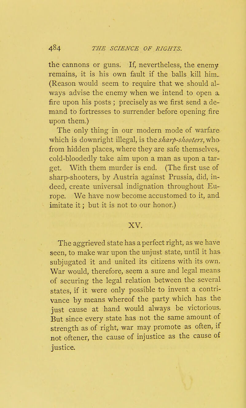 the cannons or guns. If, nevertheless, the enemy remains, it is his own fault if the balls kill him, (Reason would seem to require that we should al- ways advise the enemy when we intend to open a fire upon his posts ; precisely as we first send a de- mand to fortresses to surrender before opening fire upon them.) The only thing in our modern mode of warfare, which is downright illegal, is the sharp-shooters, who- from hidden places, where they are safe themselves,, cold-bloodedly take aim upon a man as upon a tar- get. With them murder is end. (The first use of sharp-shooters, by Austria against Prussia, did, in- deed, create universal indignation throughout Eu- rope. We have now become accustomed to it, and imitate it; but it is not to our honor.) XV. The aggrieved state has a perfect right, as we have seen, to make war upon the unjust state, until it has subjugated it and united its citizens with its own. War would, therefore, seem a sure and legal means of securing the legal relation between the several states, if it were only possible to invent a contri- vance by means whereof the party which has the just cause at hand would always be victorious. But since every state has not the same amount of strength as of right, war may promote as often, if not oftener, the cause of injustice as the cause of justice.