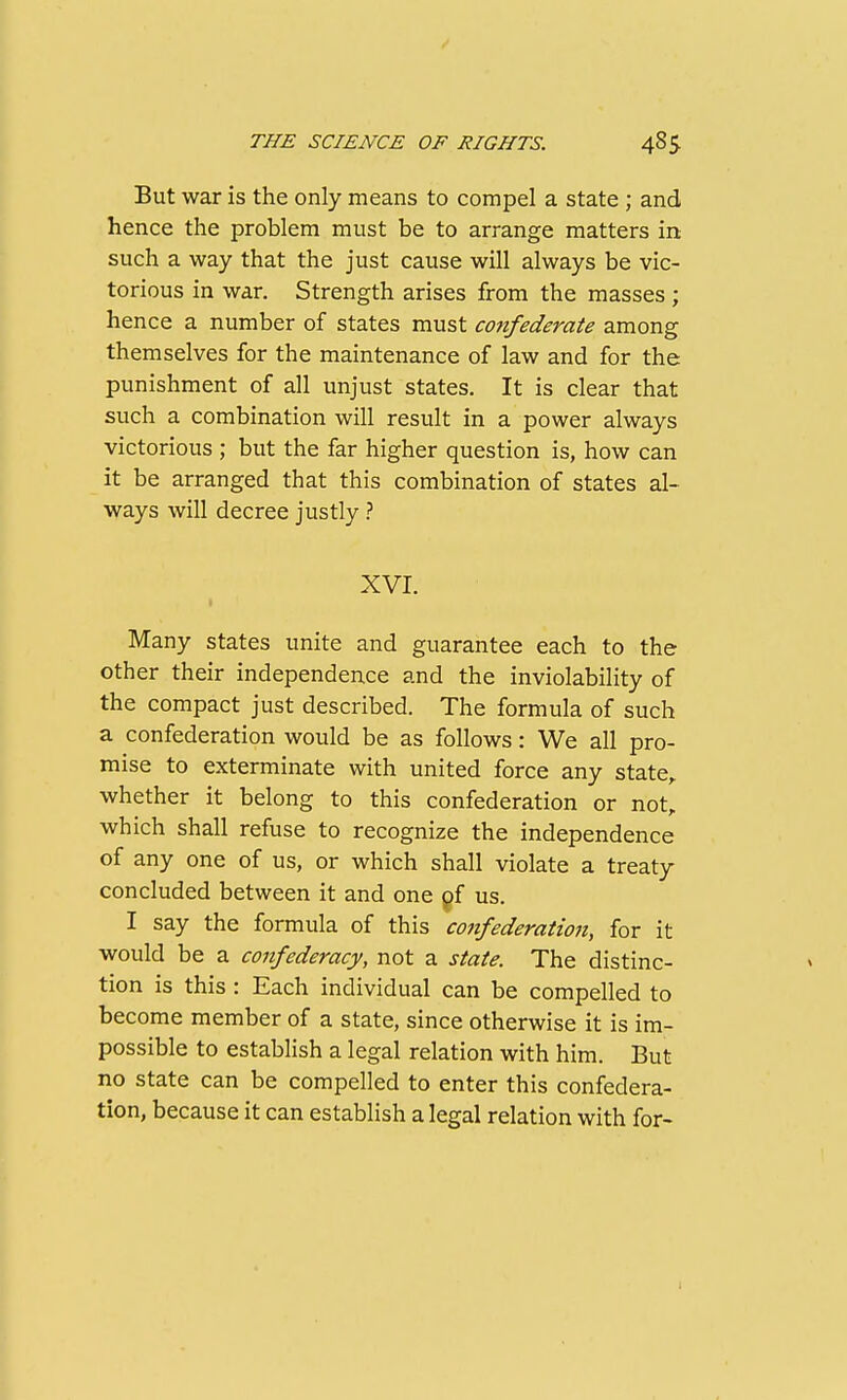 But war is the only means to compel a state ; and hence the problem must be to arrange matters in such a way that the just cause will always be vic- torious in war. Strength arises from the masses ; hence a number of states must confederate among themselves for the maintenance of law and for the punishment of all unjust states. It is clear that such a combination will result in a power always victorious ; but the far higher question is, how can it be arranged that this combination of states al- ways will decree justly ? XVI. Many states unite and guarantee each to the other their independence and the inviolability of the compact just described. The formula of such a confederation would be as follows: We all pro- mise to exterminate with united force any state,, whether it belong to this confederation or not, which shall refuse to recognize the independence of any one of us, or which shall violate a treaty concluded between it and one pf us. I say the formula of this coiifederation, for it would be a confederacy, not a state. The distinc- tion is this : Each individual can be compelled to become member of a state, since otherwise it is im- possible to establish a legal relation with him. But no state can be compelled to enter this confedera- tion, because it can establish a legal relation with for- I