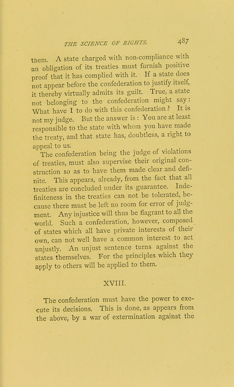 them. A state charged with non-compliance with an obligation of its treaties must furnish positive proof that it has complied with it. If a state does not appear before the confederation to justify itself, it thereby virtually admits its guilt. True, a state not belonging to the confederation might say: What have I to do with this confederation ? It is not my judge. But the answer is : You are at least responsible to the state with whom you have made the treaty, and that state has, doubtless, a right to appeal to us. The confederation being the judge of violations of treaties, must also supervise their original con- struction so as to have them made clear and defi- nite. This appears, already, from the fact that all treaties are concluded under its guarantee. Inde- finiteness in the treaties can not be tolerated, be- cause there must be left no room for error of judg- ment. Any injustice will thus be flagrant to all the world. Such a confederation, however, composed of states which all have private interests of their own, can not well have a common interest to act unjustly. An unjust sentence turns against the states themselves. For the principles which they apply to others will be applied to them. XVIII. The confederation must have the power to exe- cute its decisions. This is done, as appears from the above, by a war of extermination against the
