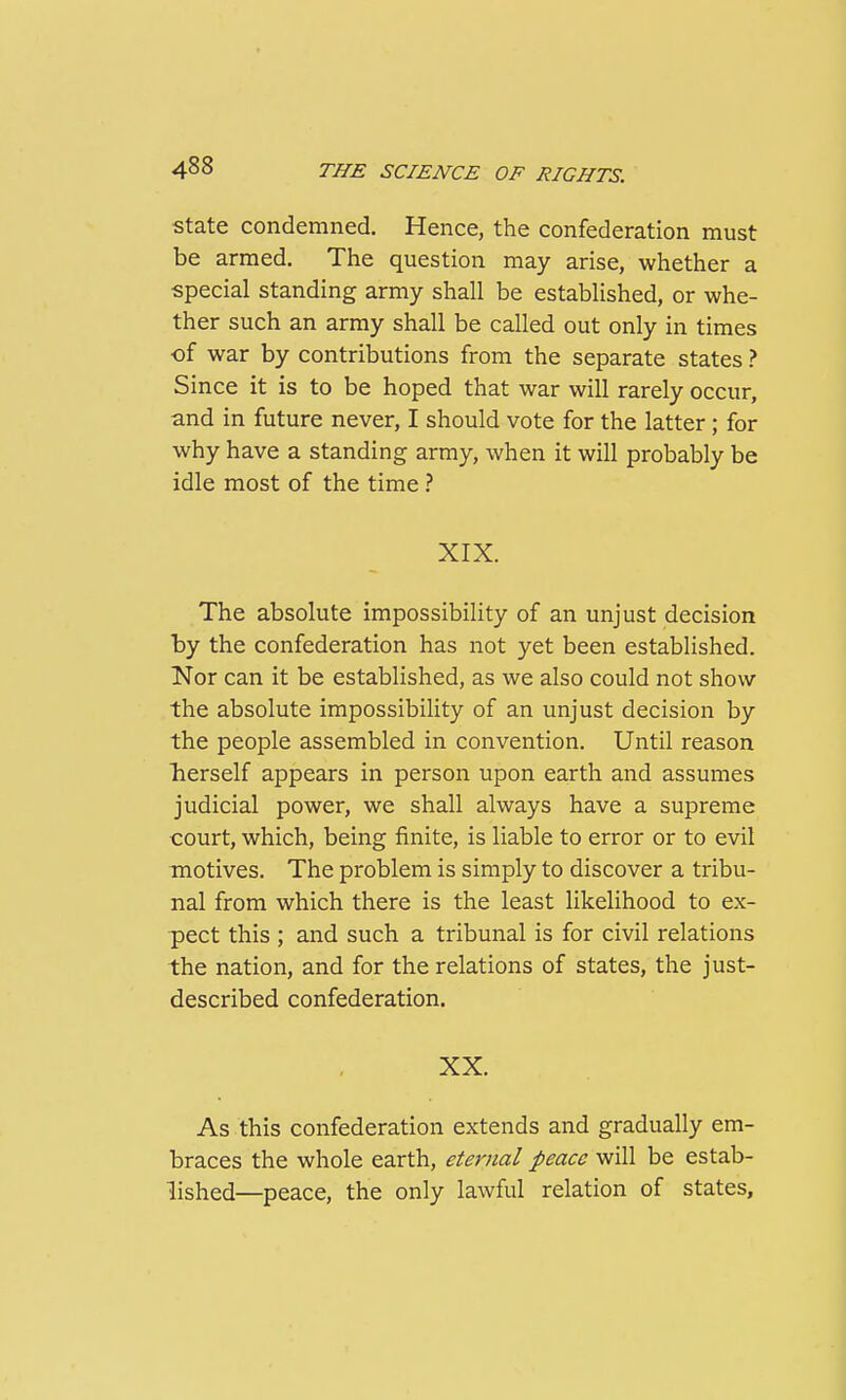 State condemned. Hence, the confederation must be armed. The question may arise, whether a special standing army shall be established, or whe- ther such an army shall be called out only in times ■of war by contributions from the separate states ? Since it is to be hoped that war will rarely occur, and in future never, I should vote for the latter ; for why have a standing army, when it will probably be idle most of the time } XIX. The absolute impossibility of an unjust decision by the confederation has not yet been established. Nor can it be established, as we also could not show the absolute impossibility of an unjust decision by the people assembled in convention. Until reason herself appears in person upon earth and assumes judicial power, we shall always have a supreme court, which, being finite, is liable to error or to evil motives. The problem is simply to discover a tribu- nal from which there is the least likelihood to ex- pect this ; and such a tribunal is for civil relations the nation, and for the relations of states, the just- described confederation, XX. As this confederation extends and gradually em- braces the whole earth, eternal peace will be estab- lished—peace, the only lawful relation of states.