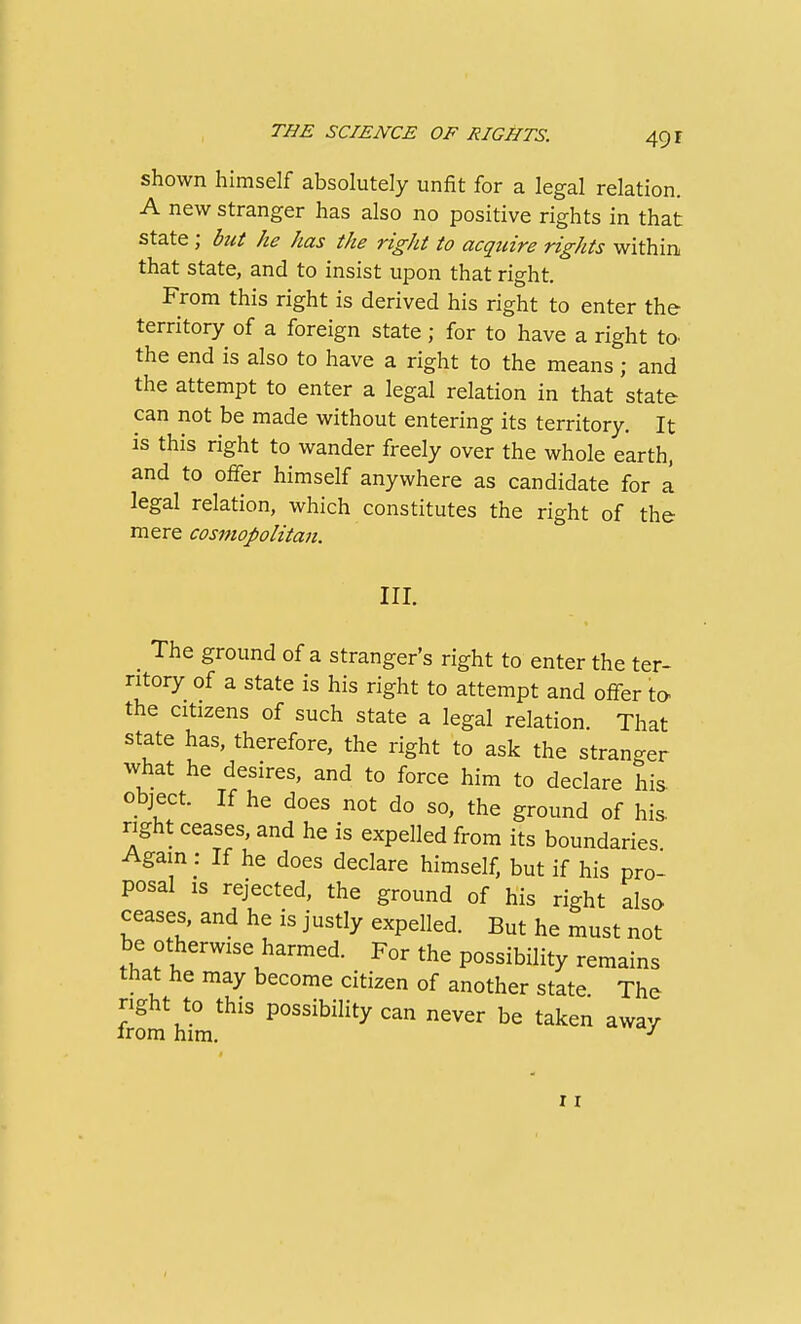 shown himself absolutely unfit for a legal relation. A new stranger has also no positive rights in that state; but he has the right to acquire rights within that state, and to insist upon that right. From this right is derived his right to enter the territory of a foreign state; for to have a right to^ the end is also to have a right to the means; and the attempt to enter a legal relation in that state can not be made without entering its territory. It is this right to wander freely over the whole earth, and to offer himself anywhere as candidate for a legal relation, which constitutes the right of the mere cosmopolitan. III. The ground of a stranger's right to enter the ter- ritory of a state is his right to attempt and offer to the citizens of such state a legal relation. That state has, therefore, the right to ask the stranger what he desires, and to force him to declare his. object. If he does not do so, the ground of his right ceases, and he is expelled from its boundaries Again: If he does declare himself, but if his pro- posal is rejected, the ground of his right also ceases, and he is justly expelled. But he must not be otherwise harmed. For the possibility remains that he may become citizen of another state The right to this possibility can never be taken away 11