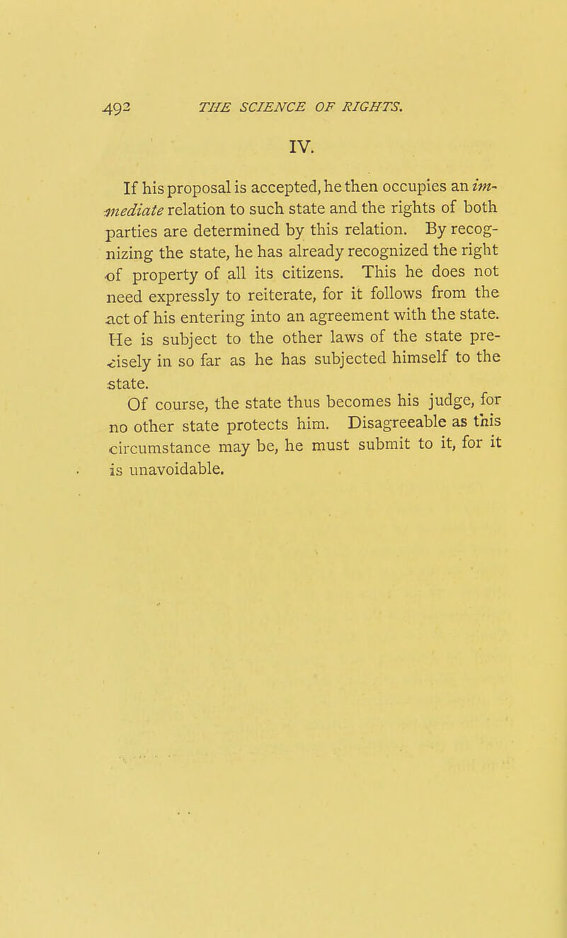 IV. If his proposal is accepted, he then occupies an im- mediate relation to such state and the rights of both parties are determined by this relation. By recog- nizing the state, he has already recognized the right of property of all its citizens. This he does not need expressly to reiterate, for it follows from the iict of his entering into an agreement with the state. He is subject to the other laws of the state pre- <:isely in so far as he has subjected himself to the state. Of course, the state thus becomes his judge, for no other state protects him. Disagreeable as this circumstance may be, he must submit to it, for it is unavoidable.