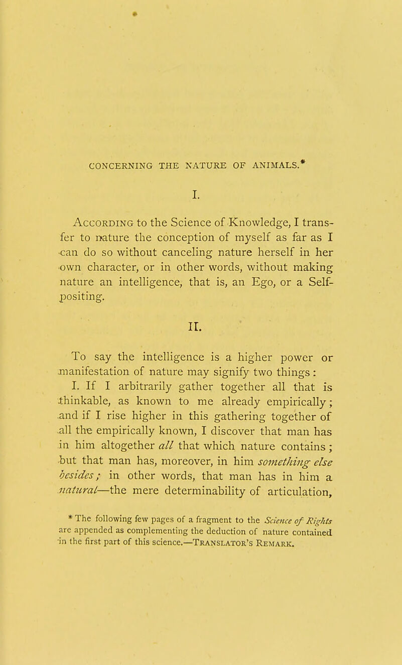 CONCERNING THE NATURE OF ANIMALS.* I. According to the Science of Knowledge, I trans- fer to mture the conception of myself as far as I •can do so without canceling nature herself in her •own character, or in other words, without making nature an intelligence, that is, an Ego, or a Self- positing, 11. To say the intelligence is a higher power or jnanifestation of nature may signify two things : I. If I arbitrarily gather together all that is thinkable, as known to me already empirically; and if I rise higher in this gathering together of .all the empirically known, I discover that man has in him altogether all that which nature contains ; •but that man has, moreover, in him something else besides; in other words, that man has in him a natural—the mere determinability of articulation, * The following few pages of a fragment to the Science of Rights are appended as complementing the deduction of nature contained ■in the first part of this science.—Translator's Remark.