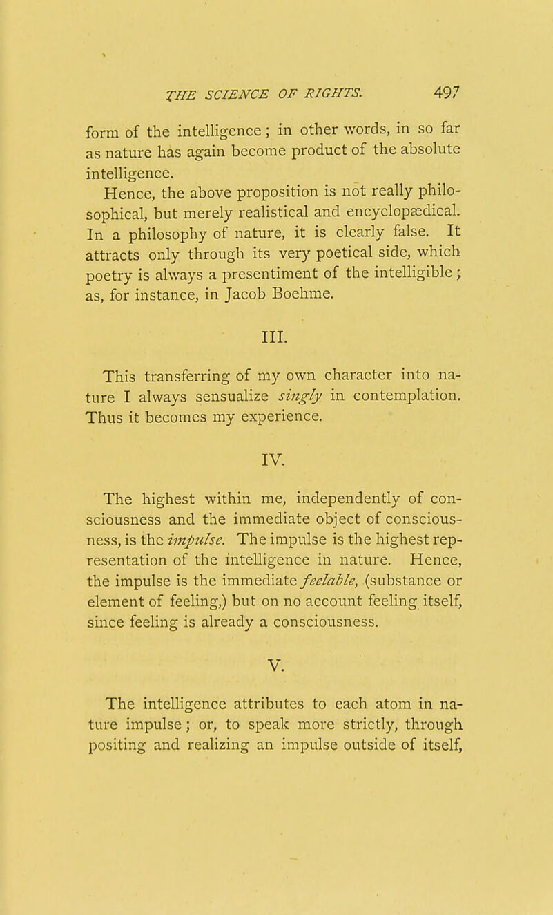 form of the intelligence; in other words, in so far as nature has again become product of the absolute intelligence. Hence, the above proposition is not really philo- sophical, but merely realistical and encyclopasdical. In a philosophy of nature, it is clearly false. It attracts only through its very poetical side, which poetry is always a presentiment of the intelligible; as, for instance, in Jacob Boehme. III. This transferring of my own character into na- ture I always sensualize singly in contemplation. Thus it becomes my experience. IV. The highest within me, independently of con- sciousness and the immediate object of conscious- ness, is the impulse. The impulse is the highest rep- resentation of the intelligence in nature. Hence, the impulse is the immediate feelable, (substance or element of feeling,) but on no accoimt feeling itself, since feeling is already a consciousness. V. The intelligence attributes to each atom in na- ture impulse; or, to speak more strictly, through positing and realizing an impulse outside of itself,