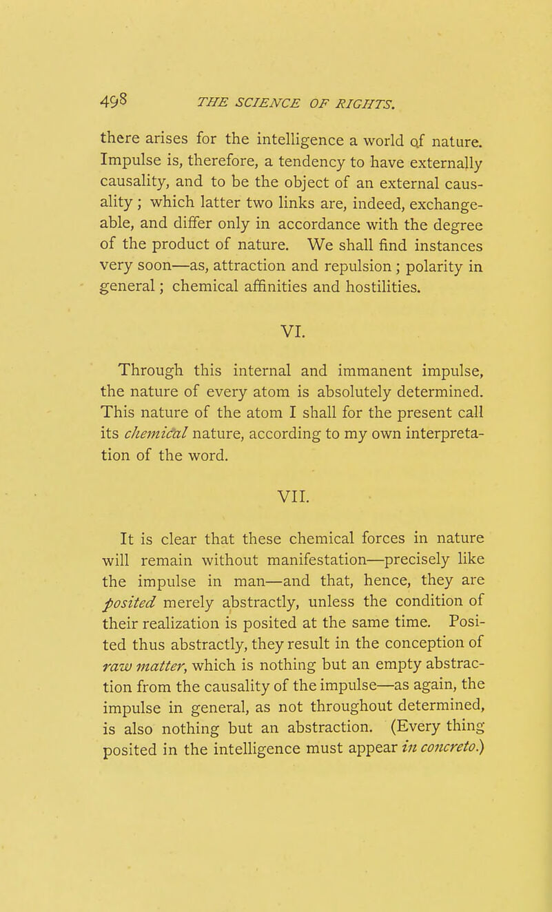 there arises for the intelligence a world of nature. Impulse is, therefore, a tendency to have externally causality, and to be the object of an external caus- ality ; which latter two links are, indeed, exchange- able, and differ only in accordance with the degree of the product of nature. We shall find instances very soon—as, attraction and repulsion ; polarity in general; chemical affinities and hostilities. VI. Through this internal and immanent impulse, the nature of every atom is absolutely determined. This nature of the atom I shall for the present call its chejnid'al nature, according to my own interpreta- tion of the word. VII. It is clear that these chemical forces in nature will remain without manifestation—precisely like the impulse in man—and that, hence, they are posited merely abstractly, unless the condition of their realization is posited at the same time. Posi- ted thus abstractly, they result in the conception of raw matter, which is nothing but an empty abstrac- tion from the causality of the impulse—as again, the impulse in general, as not throughout determined, is also nothing but an abstraction. (Every thing posited in the intelHgence must appear in concreto)