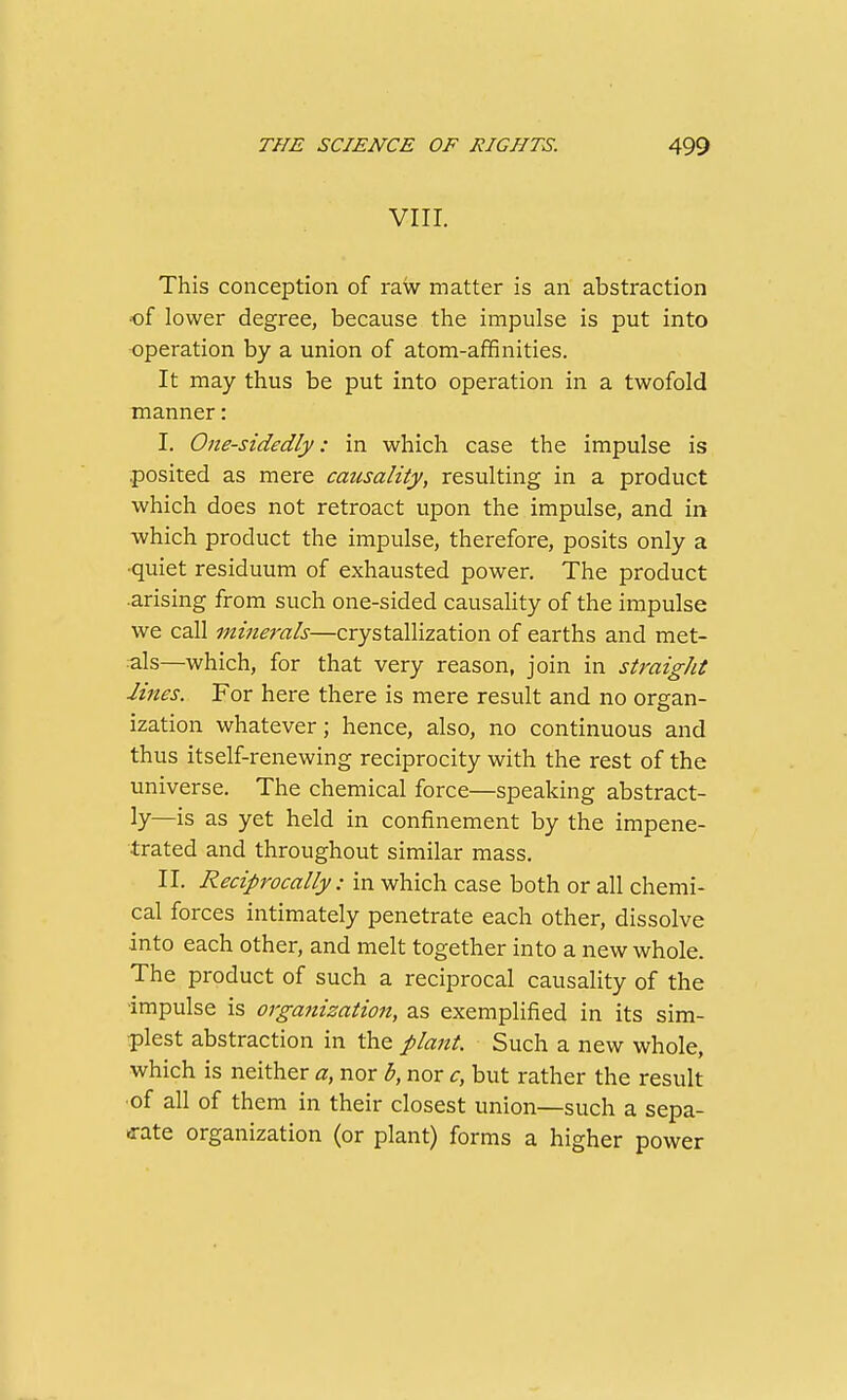 VIII. This conception of raw matter is an abstraction of lower degree, because the impulse is put into •operation by a union of atom-affinities. It may thus be put into operation in a twofold manner: I. One-sidedly: in which case the impulse is .posited as mere causality, resulting in a product which does not retroact upon the impulse, and in which product the impulse, therefore, posits only a •quiet residuum of exhausted power. The product •arising from such one-sided causaUty of the impulse we call minerals—crystallization of earths and met- •■als—which, for that very reason, join in straight lines. For here there is mere result and no organ- ization whatever; hence, also, no continuous and thus itself-renewing reciprocity with the rest of the universe. The chemical force—speaking abstract- ly—is as yet held in confinement by the impene- trated and throughout similar mass. II. Reciprocally: in which case both or all chemi- cal forces intimately penetrate each other, dissolve into each other, and melt together into a new whole. The product of such a reciprocal causality of the ■impulse is organization, as exemplified in its sim- plest abstraction in the plant. Such a new whole, which is neither a, nor b, nor c, but rather the result •of all of them in their closest union—such a sepa- a-ate organization (or plant) forms a higher power