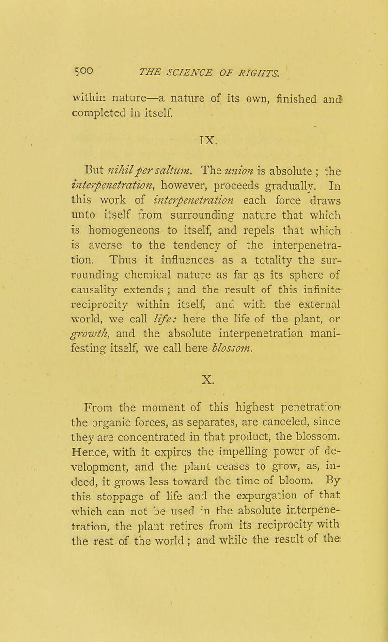 within nature—a nature of its own, finished and completed in itself. IX. But niJiilper saltwn. The tmion is absolute ; the interpenetration, however, proceeds gradually. In this work of interpenetration each force draws unto itself from surrounding nature that which is homogeneons to itself, and repels that which is averse to the tendency of the interpenetra- tion. Thus it influences as a totality the sur- rounding chemical nature as far as its sphere of causality extends ; and the result of this infinite reciprocity within itself, and with the external world, we call life: here the life of the plant, or groivth, and the absolute interpenetration mani- festing itself, we call here blossom. X. From the moment of this highest penetration the organic forces, as separates, are canceled, since they are concentrated in that product, the blossom. Hence, with it expires the impelling power of de- velopment, and the plant ceases to grow, as, in- deed, it grows less toward the time of bloom. By this stoppage of life and the expurgation of that which can not be used in the absolute interpene- tration, the plant retires from its reciprocity with the rest of the world; and while the result of the: