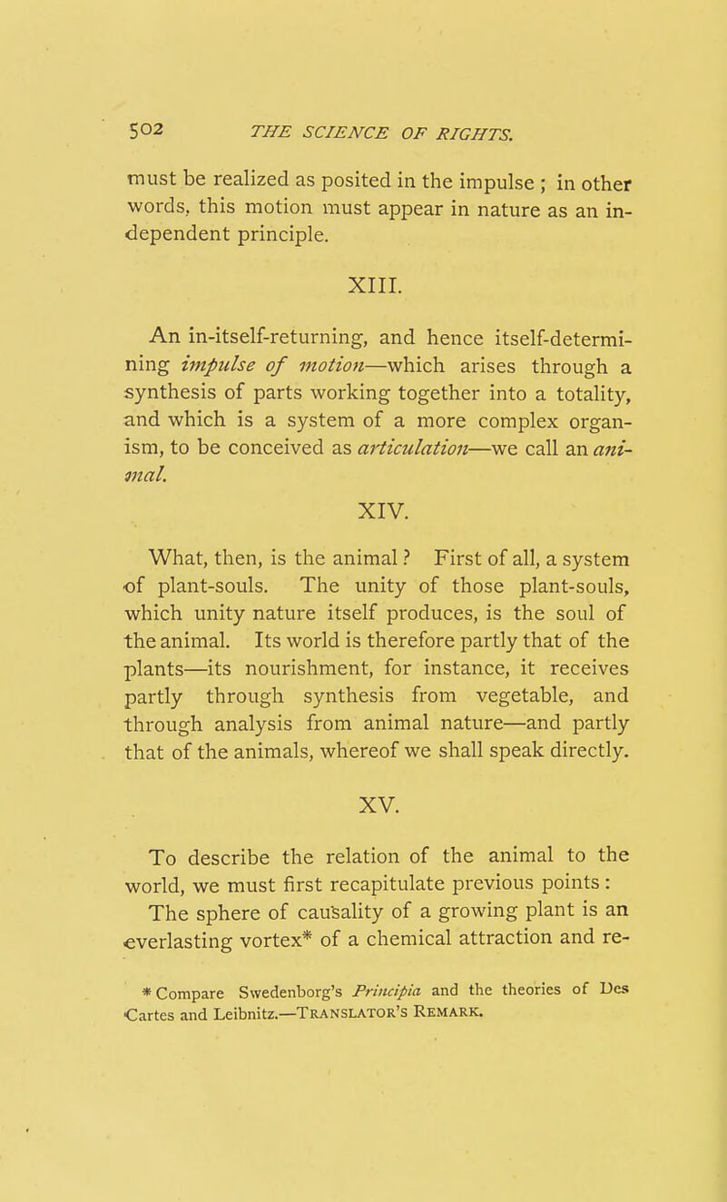 must be realized as posited in the impulse ; in other words, this motion must appear in nature as an in- dependent principle. XIII. An in-itself-returning, and hence itself-determi- ning impulse of motion—which arises through a synthesis of parts working together into a totality, and which is a system of a more complex organ- ism, to be conceived as articulation—we call an ani- mal. XIV. What, then, is the animal} First of all, a system of plant-souls. The unity of those plant-souls, which unity nature itself produces, is the soul of the animal. Its world is therefore partly that of the plants—its nourishment, for instance, it receives partly through synthesis from vegetable, and through analysis from animal nature—and partly that of the animals, whereof we shall speak directly. XV. To describe the relation of the animal to the world, we must first recapitulate previous points: The sphere of causality of a growing plant is an everlasting vortex* of a chemical attraction and re- * Compare Swedenborg's Prindpia and the theories of Ues ■Cartes and Leibnitz.—Translator's Remark.