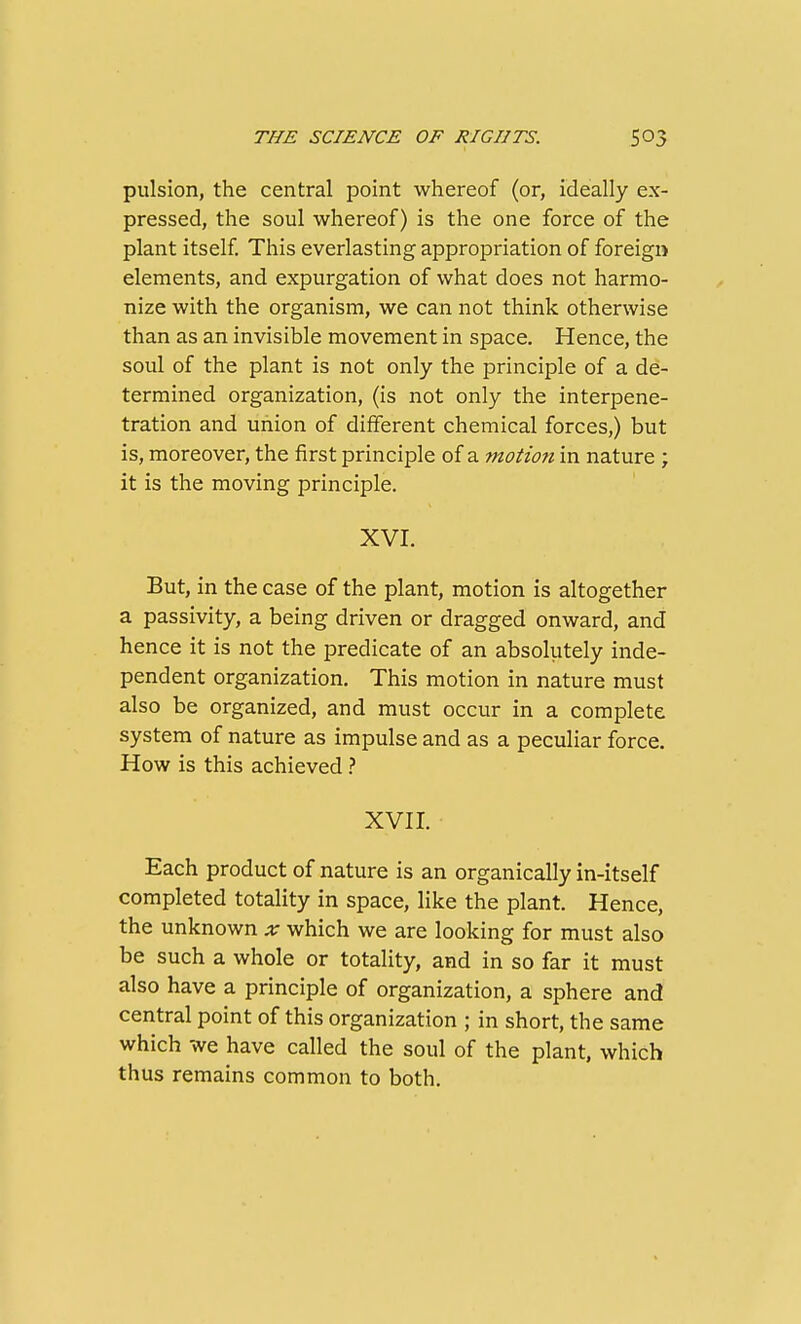 pulsion, the central point whereof (or, ideally ex- pressed, the soul whereof) is the one force of the plant itself This everlasting appropriation of foreign elements, and expurgation of what does not harmo- nize with the organism, we can not think otherwise than as an invisible movement in space. Hence, the soul of the plant is not only the principle of a de- termined organization, (is not only the interpene- tration and uiiion of different chemical forces,) but is, moreover, the first principle of a motion in nature ; it is the moving principle. XVI. But, in the case of the plant, motion is altogether a passivity, a being driven or dragged onward, and hence it is not the predicate of an absolutely inde- pendent organization. This motion in nature must also be organized, and must occur in a complete system of nature as impulse and as a peculiar force. How is this achieved} XVII. Each product of nature is an organically in-itself completed totality in space, like the plant. Hence, the unknown x which we are looking for must also be such a whole or totality, and in so far it must also have a principle of organization, a sphere and central point of this organization ; in short, the same which we have called the soul of the plant, which thus remains common to both.