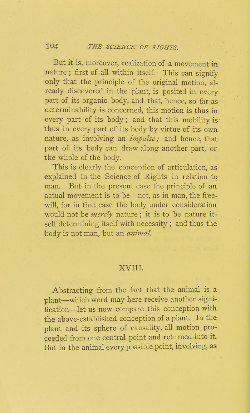 But it is, moreover, realization of a movement in nature; first of all within itself. This can signify only that the principle of the original motion, al- ready discovered in the plant, is posited in every part of its organic body, and that, hence, so far as determinability is concerned, this motion is thus in every part of its body; and that this mobility is thus in every part of its body by virtue of its own nature, as involving an impulse; and hence, that part of its body can draw along another part, or the whole of the body. This is clearly the conception of articulation, as explained in the Science of Rights in relation to man. But in the present case the principle of an actual movement is to be—not, as in man, the free- will, for in that case the body under consideration would not be merely nature; it is to be nature it- self determining itself with necessity; and thus the body is not man, but an animal. XVIII. Abstracting from the fact that the animal is a plant—which word may here receive another signi- fication—let us now compare this conception with the above-established conception of a plant. In the plant and its sphere of causality, all motion pro- ceeded from one central point and returned into it. But in the animal every possible point, involving, as