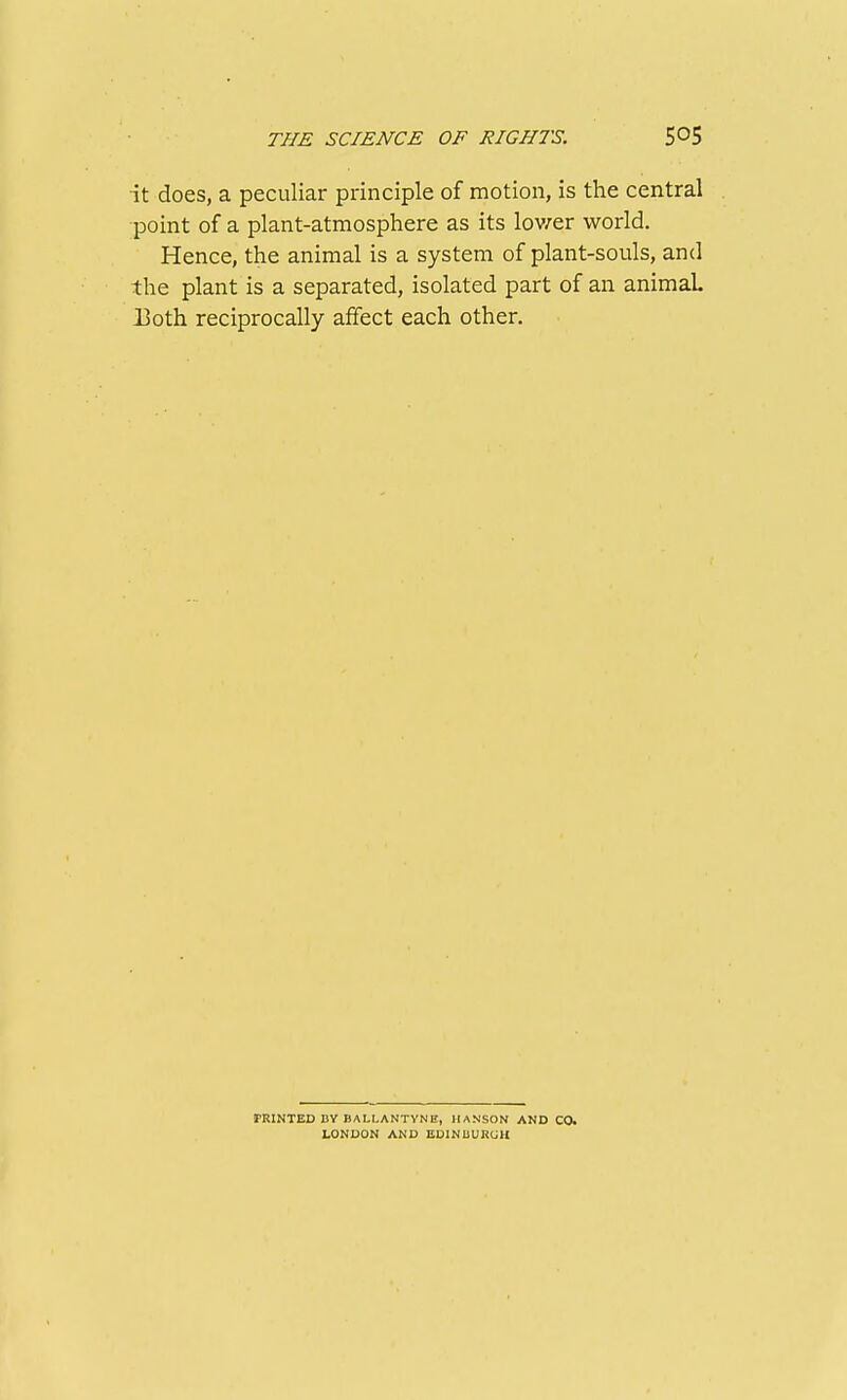 it does, a peculiar principle of motion, is the central point of a plant-atmosphere as its lov/er world. Hence, the animal is a system of plant-souls, and the plant is a separated, isolated part of an animal 13oth reciprocally affect each other. FRINTED BY BALLANTYNH, HANSON AND CO. LONDON AND EDINUURUH