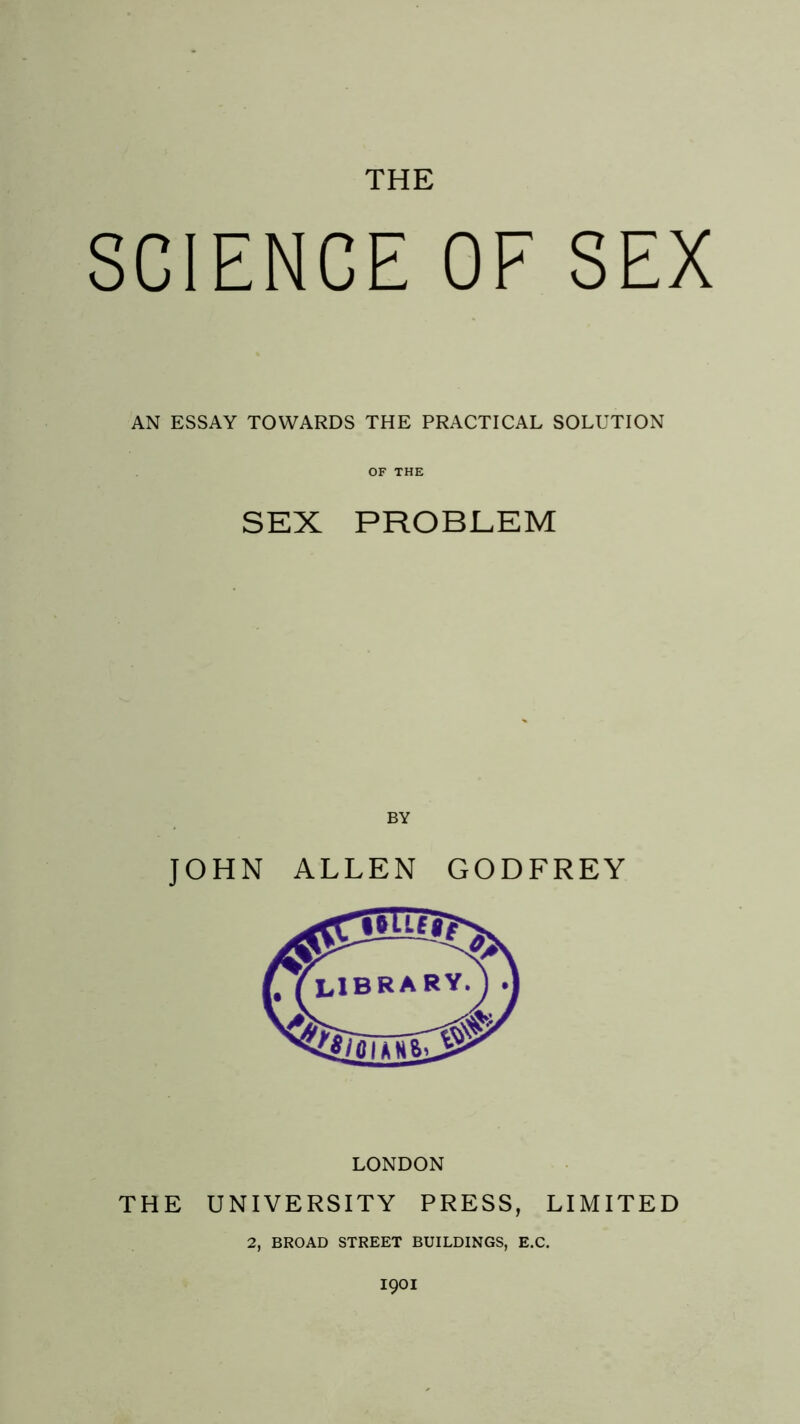 THE SCIENCE OF SEX AN ESSAY TOWARDS THE PRACTICAL SOLUTION OF THE SEX PROBLEM BY JOHN ALLEN GODFREY LONDON THE UNIVERSITY PRESS, LIMITED 2, BROAD STREET BUILDINGS, E.C.