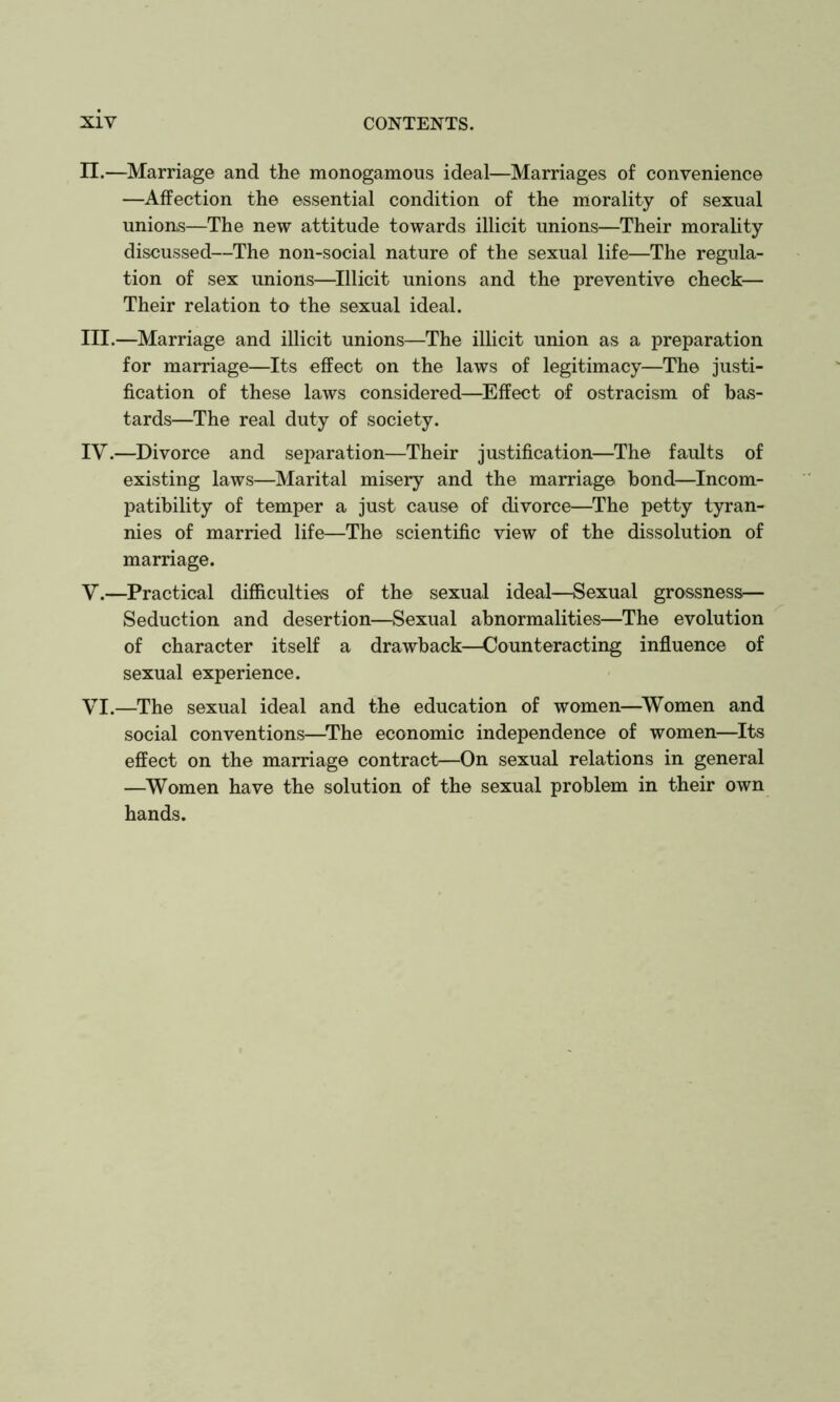 n.—Marriage and the monogamous ideal—Marriages of convenience —Affection the essential condition of the morality of sexual unions—The new attitude towards illicit unions—Their morahty discussed—The non-social nature of the sexual life—The regula- tion of sex unions—^Illicit unions and the preventive check— Their relation to the sexual ideal. III. —Marriage and illicit unions—The illicit union as a preparation for marriage—Its effect on the laws of legitimacy—The justi- fication of these laws considered—Effect of ostracism of bas- tards—The real duty of society. IV. —Divorce and separation—Their justification—The faults of existing laws—Marital misery and the marriage bond—Incom- patibility of temper a just cause of divorce—The petty tyran- nies of married life—The scientific view of the dissolution of marriage. V. —Practical difficulties of the sexual ideal—Sexual grossness^— Seduction and desertion—Sexual abnormalities—The evolution of character itself a drawback—Counteracting inffuence of sexual experience. VI. —The sexual ideal and the education of women—^Women and social conventions—^The economic independence of women—Its effect on the marriage contract—On sexual relations in general —Women have the solution of the sexual problem in their own hands.