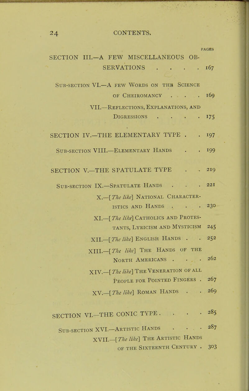 PAGES SECTION III.—A FEW MISCELLANEOUS OB- SERVATIONS . . . .167 Sub-section VI.—A few Words on the Science OF Cheiromancy , . .169 VII.—Reflections, Explanations, and Digressions . . . -175 SECTION IV.—THE ELEMENTARY TYPE . . 197 Sub-section VIII.—Elementary Hands . . 199 SECTION v.—THE SPATULATE TYPE . . 219 Sub-section IX.—Spatulate Hands . . .221 X.—[The like]'NATiofiAi. Character- istics AND Hands . . . 230 XL—[ T/ie like] Catholics and Protes- tants, Lyricism and Mysticism 245 xn.—[rA^/2-^^] English Hands . . 252 XIIL—[77ze like] The Hands of the North Americans . . .262 XIV.—[ The like] The Veneration of all People for Pointed Fingers . 267 XY.—[The like] Roman Hands . . 269 SECTION VI.—THE CONIC TYPE . . . .285 Sub-section XVI.—Artistic Hands . ... 287 XYll.—[T/ie like] The Artistic Hands OF the Sixteenth Century . 303