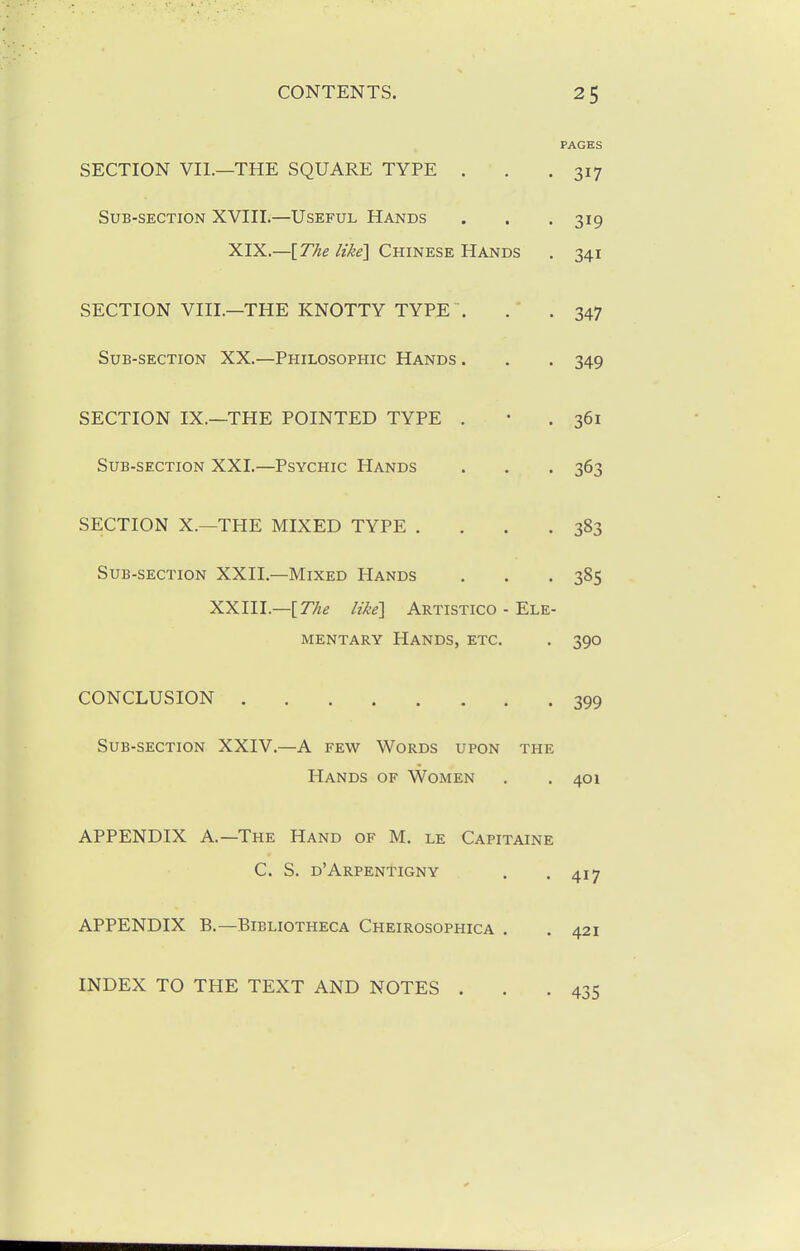 PAGES SECTION VII.—THE SQUARE TYPE . . .317 Sub-section XVIII.—Useful Hands . . . 319 XIX.—[The like] Chinese Hands . 341 SECTION VIII.—THE KNOTTY TYPE . . . 347 Sub-section XX.—Philosophic Hands . . . 349 SECTION IX.—THE POINTED TYPE . • .361 Sub-section XXI.—Psychic Hands . . . 363 SECTION X.—THE MIXED TYPE . . . .383 Sub-section XXII.—Mixed Hands . . .385 XXIII.—[7%^ likel Artistico - Ele- mentary Hands, etc. . 390 CONCLUSION 399 Sub-section XXIV.—A few Words upon the Hands of Women . . 401 APPENDIX A.—The Hand of M. le Capitaine C. S. d'Arpentigny APPENDIX B.—Bibliotheca Cheirosophica . INDEX TO THE TEXT AND NOTES .