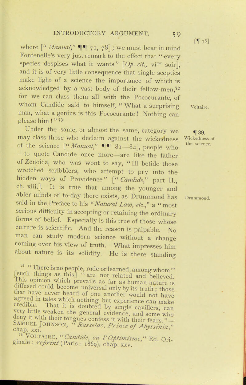 [138] where [ Manual 71, 78] ; we must bear in mind Fontenelle's very just remark to the effect that every species despises what it wants \Op. cit., vi'^ soir], and it is of very little consequence that single sceptics make light of a science the importance of which is acknowledged by a vast body of their fellow-men/2 for we can class them all with the Pococurante, of whom Candide said to himself,  What a surprising Voltaire, man, what a genius is this Pococurante! Nothing can please him !  '^^ Under the same, or almost the same, category we ^ 39 may class those who declaim against the wickedness Wickedness of of the science Manual;' 81—84], people who —to quote Candide once more—are like the father of Zenoida, who was wont to say,  111 betide those wretched scribblers, who attempt to pry into the hidden ways of Providence Candide, part II., ch. xiii.]. It is true that among the younger and abler minds of to-day there exists, as Drummond has Drummond. said in the Preface to his ''Natural Law, etc.;' a  most serious difficulty in accepting or retaining the ordinary forms of belief Especially is this true of those whose culture is scientific. And the reason is palpable. No man can study modern science without a change coming over his view of truth. What impresses him about nature is its solidity. He is there standing   There is no people, nide or learned, among whom  [such thmgs as this] are not related and believed i his opmion which prevails as far as human nature is dittused could become universal only by its truth : those that have never heard of one another would not have agreed m tales which nothing but experience can make wr. Hni. f '^i' '^^1^ cavillers, can S > .wf ^^^''^^ evidence, and some who aeny it with their tongues confess it with their fears ch^^ xxi  ^'''''^'''^ ^^^'^^^ of Abyssi7iia;'  Voltaire, ^'Candide, au V Opthnismer Ed Ori- gmale : reprint (Paris : 1869), cha^. xxv.