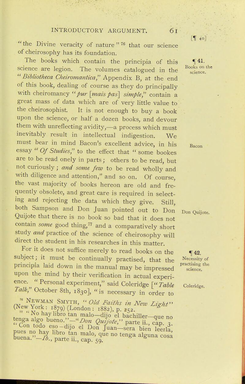  the Divine veracity of nature  ''^ that our science of cheirosophy has its foundation. The books which contain the principia of this science are legion. The volumes catalogued in the  Bibliotheca Cheiromantica Appendix B, at the end of this book, dealing of course as they do principally with cheiromancy ''pur \mais pas\ simple contain a great mass of data which are of very little value to the cheirosophist. It is not enough to buy a book upon the science, or half a dozen books, and devour them with unreflecting avidity,—a process which must inevitably result in intellectual indigestion. We must bear in mind Bacon's excellent advice, in his essay  Of Studies, to the effect that  some bookes are to be read onely in parts; others to be read, but not curiously ; and some few to be read wholly and with diligence and attention, and so on. Of course, the vast majority of books hereon are old and fre- quently obsolete, and great care is required in select- ing and rejecting the data which they give. Still, both Sampson and Don Juan pointed out to Don Quijote that there is no book so bad that it does not contain some good thing,'^^ and a comparatively short study and practice of the science of cheirosophy will direct the student in his researches in this matter. For it does not suffice merely to read books on the subject; it must be continually practised, that the principia laid down in the manual may be impressed upon the mind by their verification in actual experi- ence.  Personal experiment, said Coleridge [Table Talk, October 8th, 1830], is necessary in order to ^ Yr^'t '• ',^79) (London : 1882), p. 252. ^ No hay hbro tan malo-dijo el bachiller-que no tenga algo bueno.-/)^,^ Quijoter parte ii cap x Con todo eso-dijo el Don Juan-sera bienTeerll' Cna ' 'JJ ''IZIT - alguna cos'a uuena. —10., parte u., cap. 59. [If 4o]' ^41. Books on the science. Bacon Don Quijote. 142. Necessity of practising the science. Coleridge.