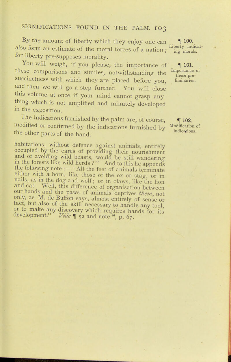 By the amount of liberty which they enjoy one can H 100- also form an estimate of the moral forces of a nation ; ^'LT moral's':''' for liberty pre-supposes morality. You will weigh, if you please, the importance of ^ 101. these comparisons and similes, notwithstanding the ^7°^ °f ' 0 these pre- succmctness with which they are placed before you, Uminaries. and then we will go a step further. You will close this volume at once if your mind cannot grasp any- thmg which is not amplified and minutely developed in the exposition. The mdications furnished by the palm are, of course, ^ 102. modified or confirmed by the indications furnished by Modification of the other parts of the hand. .ndica*ions. habita-tions, without defence against animals, entirely occupied by the cares of providing their nourishment and of avoiding wild beasts, would be still wandering m the forests like wild herds ?'' And to this he appends the followmg note :— AH the feet of animals terminate either with a horn, like those of the ox or stag, or in nails, as in the dog and wolf; or in claws, like the lion cat. Well, this difference of organisation between our hands and the paws of animals deprives ^/lem, not only, as M. de Buffon says, almost entirely of sense or tact, but also of the skill necessary to handle any tool, or to make any discovery which requires hands for its development. Vuie ^ 52 and note p. 67.