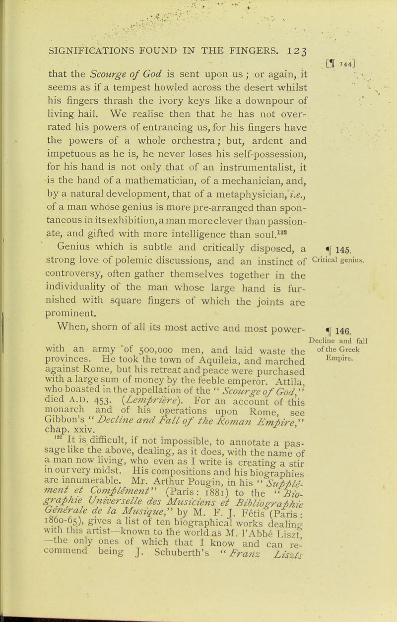 [If 144] that the Scourge of God is sent upon us ; or again, it . • seems as if a tempest howled across the desert whilst his fingers thrash the ivory keys like a downpour of living hail. We realise then that he has not over- rated his powers of entrancing us, for his fingers have the powers of a whole orchestra; but, ardent and impetuous as he is, he never loses his self-possession, for his hand is not only that of an instrumentalist, it is the hand of a mathematician, of a mechanician, and, by a natural development, that of a metaphysician, i.e., of a man whose genius is more pre-arranged than spon- taneous in its exhibition, a man more clever than passion- ate, and gifted with more intelligence than soul. Genius which is subtle and critically disposed, a ^ 145. strong love of polemic discussions, and an instinct of ^tkai genius, controversy, often gather themselves together in the individuality of the man whose large hand is fur- nished with square fingers of which the joints are prominent. When, shorn of all its most active and most power- ^ 146. Decline and fall with an army 'of 500,000 men, and laid waste the ''^'^ ^''^'^'^ provinces. He took the town of Aquileia, and marched J^mpire. against Rome, but his retreat and peace were purchased with a large sum of money by the feeble emperor. Attila who boasted in the appellation of the  Scourge of God died A.D. 453. {Lcinpriere). For an account of this monarch and of his operations upon Rome, see Gibbon's  Decline and Fall of the Rotnan Emf)ire  chap. xxiv. ' It is difficult, if not impossible, to annotate a pas- sage like the above, dealing, as it does, with the name of a man now livmg, who even as I write is creating a stir m our very midst. His compositions and his biotrraphies are mnumerable. Mr. Arthur Pougin, in his ^Su/>7ile- ■ment et Com-ple'menr' (Paris: 1881) to the ''Bio- graf>hie U7iiverselle des Musicie?is et Bibliopra-phie Generate de la Musique, by M. F. J. Feds (Paris • 1860-65), gives a list of ten biographical works dealin^^ vvitli this artist—known to the worid as M. I'Abbe I iszt'' —the only ones of which that 1 know and can re- commend being J. Schuberth's ''Franz Lis'^ts