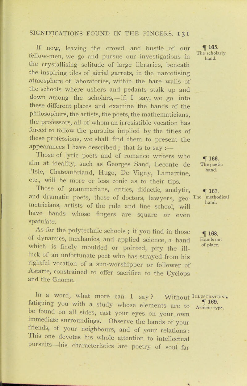 If no^y, leaving the crowd and bustle of our If 165. f- 1] , .... The scholarly leiiow-men, we go and pursue our investigations in hand, the crystallising solitude of large libraries, beneath the inspiring tiles of aerial garrets, in the narcotising atmosphere of laboratories, within the bare walls of the schools where ushers and pedants stalk up and down among the scholars,— if, I say, we go into these different places and examine the hands of the philosophers, the artists, the poets, the mathematicians, the professors, all of whom an irresistible vocation has forced to follow the pursuits implied by the titles of these professions, we shall find them to present the appearances I have described ; that is to say :— Those of lyric poets and of romance writers who ^ ^gg aim at ideality, such as Georges Sand, Leconte de The poetic risle, Chateaubriand, Hugo, De Vigny, Lamartine, etc., will be more or less conic as to their tips. Those of grammarians, critics, didactic, analytic, ^ 167. and dramatic poets, those of doctors, lawyers, geo- '^he methodical metricians, artists of the rule and line school, will have hands whose fingers are square or even spatulate. As for the polytechnic schools ; if you find in those ^ igg. of dynamics, mechanics, and applied science, a hand Hands out which is finely moulded or pointed, pity the ill- luck of an unfortunate poet who has strayed from his rightful vocation of a sun-worshipper or follower of Astarte, constrained to offer sacrifice to the Cyclops and the Gnome. In a word, what more can I say? Without Illustrations. fatiguing you with a study whose elements are to ArtTstL^ype. be found on all sides, cast your eyes on your own immediate surroundings. Observe the hands of your friends, of your neighbours, and of your relations : This one devotes his whole attention to intellectual pursuits—his characteristics are poetry of soul far