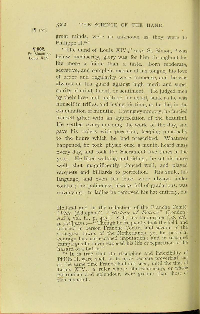great minds, were as unknown as they were to Philippe II.=s75 1502. The mind of Louis XIV., says St. Simon,  was St. Simon on 1 1 j • • i Louis XIV. below mediocrity, glory was for him throughout his life more a foible than a taste. Born moderate, secretive, and complete master of his tongue, his love of order and regularity were immense, and he was always on his guard against high merit and supe- riority of mind, talent, or sentiment. He judged men by their love and aptitude for detail, sunk as he was himself in trifles, and losing his time, as he did, in the examination of minutiae. Loving symmetry, he fancied himself gifted with an appreciation of the beautiful. He settled every morning the work of the day, and gave his orders with precision, keeping punctually to the hours which he had prescribed. Whatever happened, he took physic once a month, heard mass every day, and took the Sacrament five times in the year. He liked walking and riding; he sat his horse well, shot magnificently, danced well, and played racquets and billiards to perfection. His smile, his language, and even his looks were always under control; his politeness, always full of gradations, was unvarying; to ladies he removed his hat entirely, but Holland and in the reduction of the Franche Comte. [Vzde (Adolphus') ''History of France^' (London: n.d.), vol. ii., p. 443]. Still, his biographer [op. cit., p. 502] says :— Tliough he frequently took the field, and reduced in person Franche Comte, and several of the strongest towns of the Netherlands, yet his personal courage has not escaped imputation ; and in repeated campaigns he never exposed his life or reputation to the hazard of a battle. It is true that the discipline and inflexibility of Philip n. were such as to have become proverbial, but at the same time France had not seen, until the time of Louis XIV., a ruler whose statesmanship, or whose patriotism and splendour, were greater than those o1 this monarch.