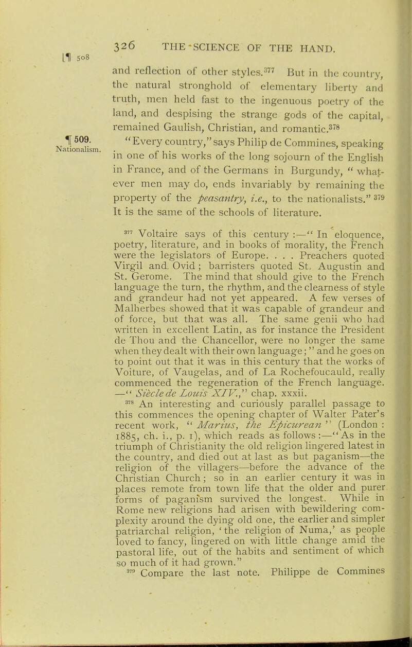 LI 508 and reflection of other styles.^ the country, the natural stronghold of elementary liberty and truth, men held fast to the ingenuous poetry of the land, and despising the strange gods of the capital, remained Gaulish, Christian, and romantic.^^s 1[ 509.  Every country, says Philip de Commines, speaking Nationalism. . i- 1 • ' 1 r in one ot his works of the long sojourn of the English in France, and of the Germans in Burgundy,  what- ever men may do, ends invariably by remaining the property of the peasantry, i.e., to the nationalists. ^'S It is the same of the schools of literature. 3 Voltaire says of this century :— In eloquence, poetry, literature, and in books of morality, the French were the legislators of Europe. . . . Preachers quoted Virgil and, Ovid ; barristers quoted St, Augustin and St. Gerome. The mind that should give to the French language the turn, the rhythm, and the clearness of style and grandeur had not yet appeared. A few verses of Malherbes showed that it was capable of grandeur and of force, but that was all. The same genii who had written in excellent Latin, as for instance the President de Thou and the Chancellor, were no longer the same when they dealt with their own language;'' and he goes on to point out that it was in this century that the works of Voiture, of Vaugelas, and of La Rochefoucauld, really commenced the regeneration of the French language. — Sieclede Louis XIV.,' chap, xxxii. An interesting and curiously parallel passage to this commences the opening chapter of Walter Pater's recent work,  Marius, the Epicurean  (London : 1885, ch. i., p. i), which reads as follows:—As in the triumph of Christianity the old religion lingered latest in the country, and died out at last as but paganism—the religion of the villagers—before the advance of the Christian Church; so in an earlier century it was in places remote from town life that the older and purer forms of paganism survived the longest. While in Rome new religions had arisen with bewildering com- plexity around the dying old one, the earlier and simpler patriarchal religion, 'the religion of Numa,' as people loved to fancy, lingered on with little change amid the pastoral life, out of the habits and sentiment of which so much of it had grown. Compare the last note. Philippe de Commines