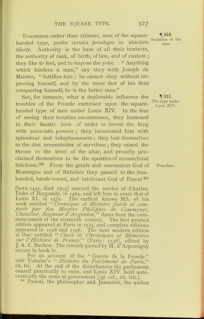 Townsmen rather than citizens, men of the square- ^ 510- , 11. Socialism of the handed type, prefer certam privileges to absolute type. liberty. Authority is the base of all their instincts, the authority of rank, of birth, of law, and of custom ; they like to feel, and to impose the yoke.  Anything which hinders a man, say they with Joseph de Maistre,  fortifies him ; he cannot obey without im- proving himself, and by the mere fact of his thus conquering himself, he is the better man. See, for instance, what a deplorable influence the IF 511. troubles of the Fronde exercised upon the square- Loids x^v.^'^ handed type of men under Louis XIV. In the fear of seeing their troubles recommence, they hastened in their fanatic love of order to invest the king with autocratic powers ; they intoxicated him with splendour and voluptuousness ; they lost themselves in the dim necessitudes of servilism; they raised the throne to the level of the altar, and proudly pro- claimed themselves to be the apostles of monarchical fetichism.2^° From the gentle and convenient God of Preachers. Montaigne and of Rabelais they passed to the iron- handed, harsh-voiced, and intolerant God of Pascal [born 1445, died 1509] entered the service of Charles, Duke of Burgundy, in 1464, and left him to enter that of Louis XL in 1472. The earliest known MS. of his work entitled  Cronicque et Histoire faicte et com- posee ;par feu Messire Philippes de Commynes, Chevalier, Seigneur (PArgenton,' dates from the com- mencement of the sixteenth century. The first printed edition appeared at Paris in 1523, and complete editions appeared in 1528 and 1546. 'The best modern edition is that entitled  Choix de Chroniques et Memoires stir rHistoire de France (Paris: 1536), edited by J. A. C.Buchon. The remark quoted by M. d'Arpentigny occurs in book iv. For an account of the Guerre de la Fronde vide Voltaire's Histoire du Parlement de Paris'' ch. Ivi. At the end of the disturbances the parhament ceased practically to exist, and Louis XIV. held auto- cratically the reins of government {op. cit., ch. Ivii.]. Pascal, the philosopher and Jansenist, the author