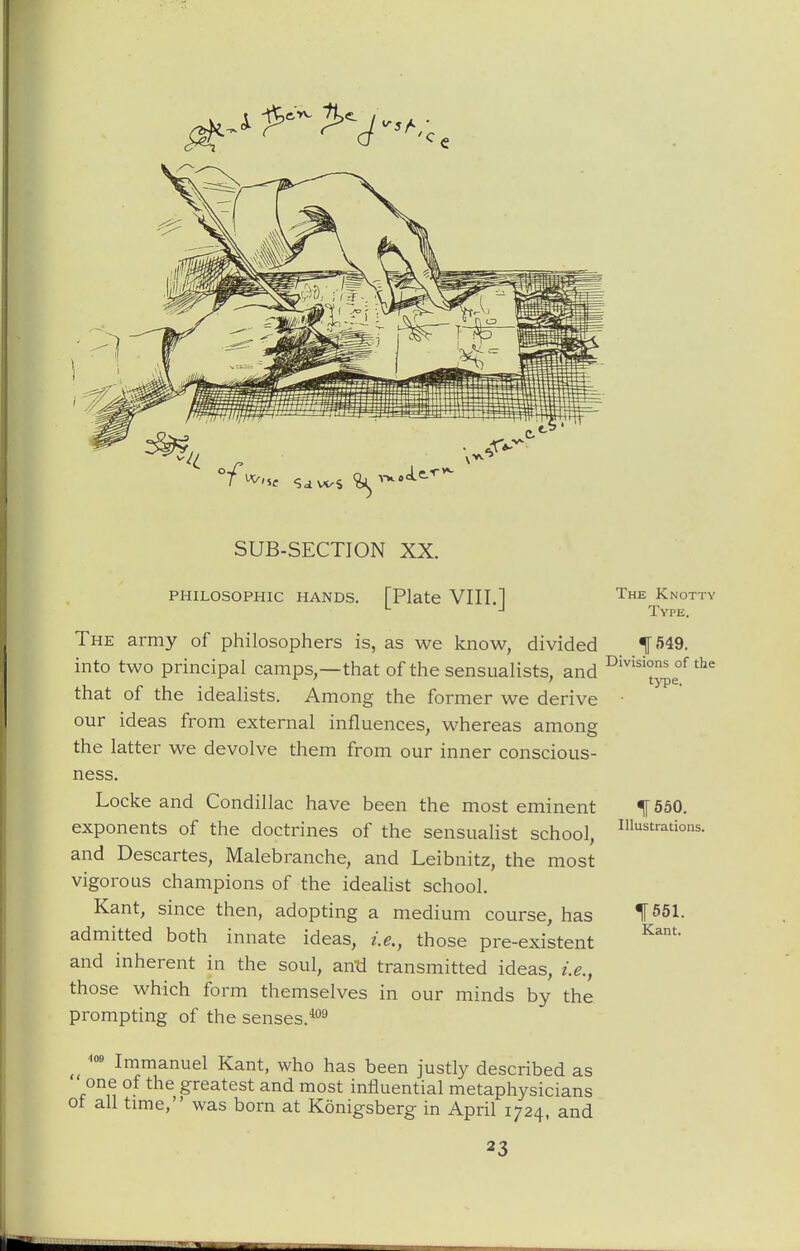 SUB-SECTION XX. PHILOSOPHIC HANDS. [Plate VIII.] The army of philosophers is, as we know, divided into two principal camps,—that of the sensualists, and that of the idealists. Among the former we derive our ideas from external influences, whereas among the latter we devolve them from our inner conscious- ness. Locke and Condillac have been the most eminent exponents of the doctrines of the sensualist school, and Descartes, Malebranche, and Leibnitz, the most vigorous champions of the idealist school. Kant, since then, adopting a medium course, has admitted both innate ideas, i.e., those pre-existent and inherent in the soul, antl transmitted ideas, i.e., those which form themselves in our minds by the prompting of the senses.**^ Immanuel Kant, who has been justly described as ' one of the greatest and most influential metaphysicians of all time, was born at Konigsberg in April 1724, and 23 The Knotty Type. Divisions of the type. IT 550. Illustrations. 1651. Kant.