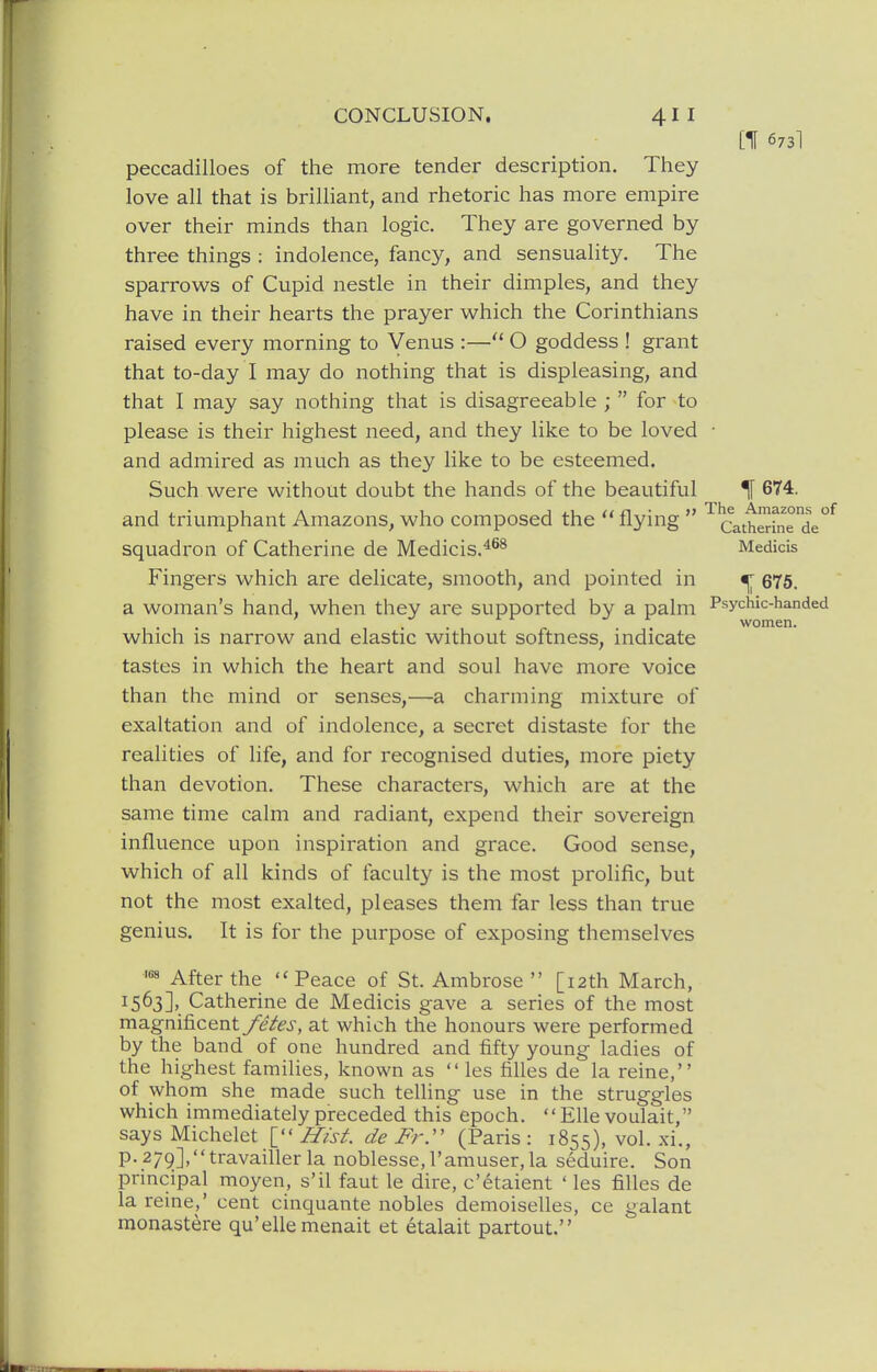 [If 673I peccadilloes of the more tender description. They love all that is brilliant, and rhetoric has more empire over their minds than logic. They are governed by three things : indolence, fancy, and sensuality. The sparrows of Cupid nestle in their dimples, and they have in their hearts the prayer which the Corinthians raised every morning to Venus :— O goddess ! grant that to-day I may do nothing that is displeasing, and that I may say nothing that is disagreeable ;  for to please is their highest need, and they like to be loved • and admired as much as they like to be esteemed. Such were without doubt the hands of the beautiful ^ 674. and triumphant Amazons, who composed the  flying  ''''catheHne'de^ squadron of Catherine de Medicis.^^^ Medicis Fingers which are delicate, smooth, and pointed in ^ 675. a woman's hand, when they are supported by a palm Psychic-handed which is narrow and elastic without softness, indicate tastes in which the heart and soul have more voice than the mind or senses,—a charming mixture of exaltation and of indolence, a secret distaste for the realities of life, and for recognised duties, more piety than devotion. These characters, which are at the same time calm and radiant, expend their sovereign influence upon inspiration and grace. Good sense, which of all kinds of faculty is the most prolific, but not the most exalted, pleases them far less than true genius. It is for the purpose of exposing themselves After the Peace of St. Ambrose  [12th March, 1563].. Catherine de Medicis gave a series of the most magnificent fetes, at which the honours were performed by the band of one hundred and fifty young ladies of the highest families, known as  les filles de la reine, of whom she made such telling use in the struggles which immediately preceded this epoch.  EUe voulait, says Michelet [ Hist, de Frr (Paris : 1855), vol. xi., p. 279],travailler la noblesse, I'amuser, la seduire. Son principal moyen, s'il faut le dire, c'etaient ' les filles de la reine,' cent cinquante nobles demoiselles, ce galant monastere qu'elle menait et etalait partout.