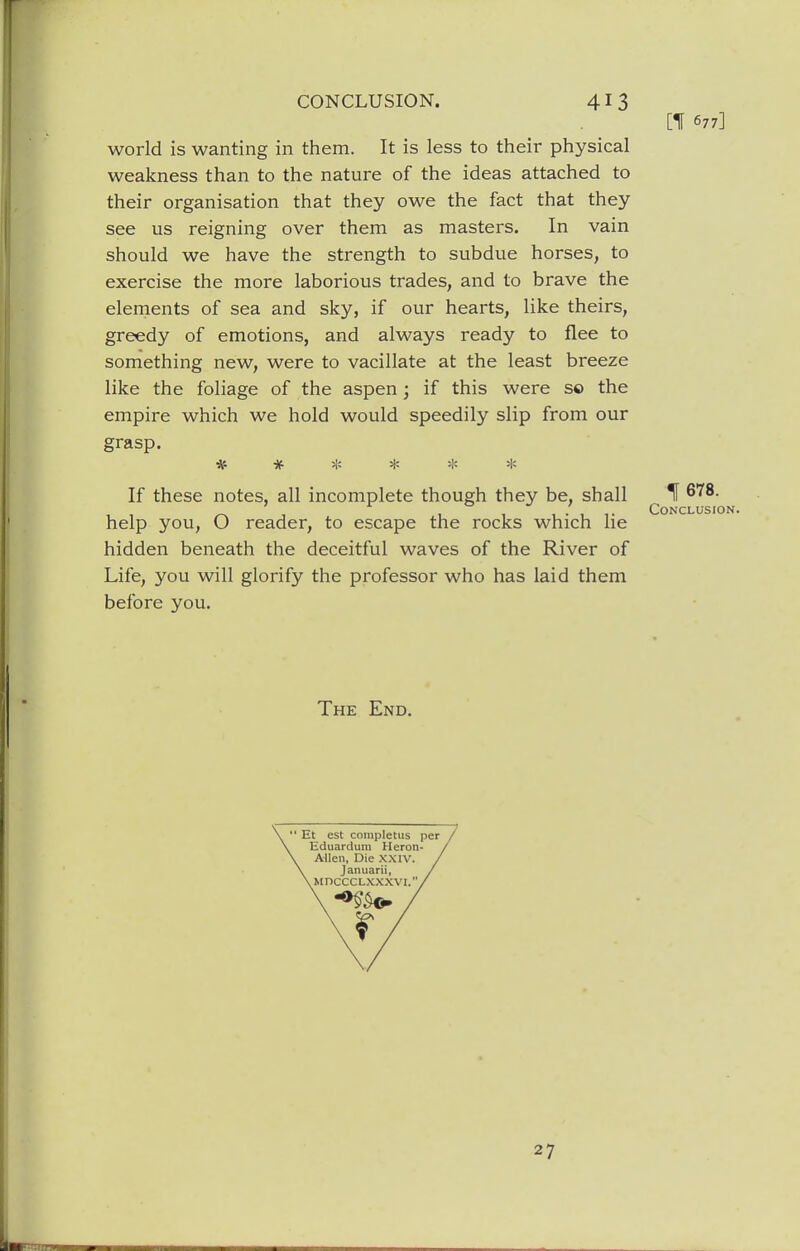 [1 677] world is wanting in them. It is less to their physical weakness than to the nature of the ideas attached to their organisation that they owe the fact that they see us reigning over them as masters. In vain should we have the strength to subdue horses, to exercise the more laborious trades, and to brave the elements of sea and sky, if our hearts, like theirs, greedy of emotions, and always ready to flee to something new, were to vacillate at the least breeze like the foliage of the aspen; if this were s© the empire which we hold would speedily slip from our grasp. ***** * If these notes, all incomplete though they be, shall If ^ , CONCLUSIO help you, O reader, to escape the rocks which lie hidden beneath the deceitful waves of the River of Life, you will glorify the professor who has laid them before you. The End. ' Et est completus per Eduardum Heron- Allen, Die XXIV. Januarii, vMncCCLXXXVI., r 27