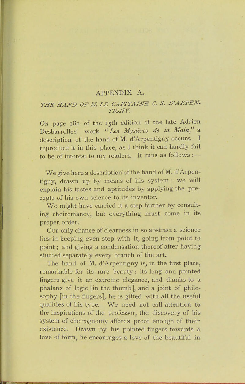 THE HAND OF M. LE CAPITAINE C. S. D'ARFEN- TIGNY. On page i8i of the 15th edition of the late Adrien Desbarrolles' work Z-^s Mysteres de la Main a description of the hand of M. d'Arpentigny occurs. I reproduce it in this place, as I think it can hardly fail to be of interest to my readers. It runs as follows :— We give here a description of the hand of M. d'Arpen- tigny, drawn up by means of his system : we will explain his tastes and aptitudes by applying the pre- cepts of his own science to its inventor. We might have carried it a step farther by consult- ing cheiromancy, but everything must come in its proper order. Our only chance of clearness in so abstract a science lies in keeping even step with it, going from point to point; and giving a condensation thereof after having studied separately every branch of the art. The hand of M. d'Arpentigny is, in the first place, remarkable for its rare beauty : its long and pointed fingers give it an extreme elegance, and thanks to a phalanx of logic [in the thumb], and a joint of philo- sophy [in the fingers], he is gifted with all the useful qualities of his type. We need not call attention to the inspirations of the professor, the discovery of his system of cheirognomy affords proof enough of their existence. Drawn by his pointed fingers towards a love of form, he encourages a love of the beautiful in