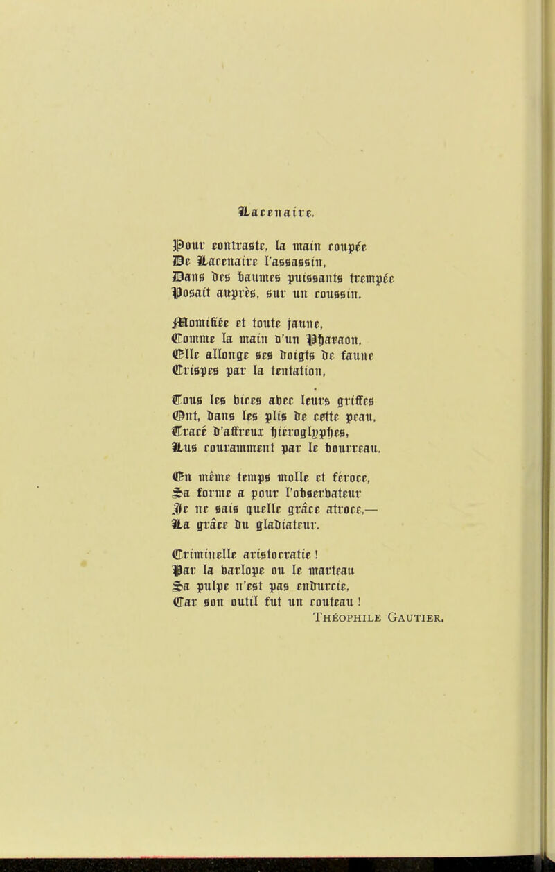 ILattnaivt. pour eontrastc, la main couple lie Harenaire rassassin, Hans Irrs iaunics puiesants trcmp^c ^osait auprcB, sur un coussin. iffilomtfiec et toutc jaunc, Conime la main D'un ^^l&araon, (jBIlc allonge ses troigts Ite faune Crispes par la tentation, Cous lee bires abec leura griffes ©nt, ^Ians lee pliB Ire cette praii, Crace 5'affreui ^ieioglspfjes, Hub eouramment par le bourreau. ©n meme temps molle et feroce. forme a pour I'obBerbateur JJe ne sais quelle grace atroee — ila grace &u glalriateur. Criminelle aristorratie! ^ar la barlope on le marteau ^a pulpe n'est pas en&urctc, Car Bon outil fut un routeau! THfiOPHILE GaUTIER.