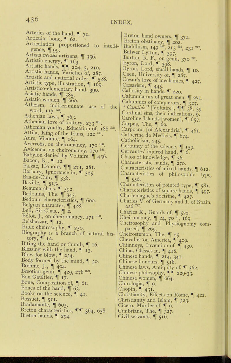INDEX. Arteries of the hand, ^ 71. Articular bone, ^ 62. Articulation proportioned to intelli- gence, ^ 99. Artists versus artizans, ^ 356. Artistic energy, ^[ 163. Artistic hands, 204, 5, 210. Artistic hands, Varieties of, 287. Artistic and material order, ^ 528. Artistic type, illustration, ^ 169. Artistico-elementary hand, 390, Asiatic hands, ^ 585. Asiatic women, ^ 660. Atheism, indiscriminate use of the word, 117 '23_ Athenian laws, ^ 363. Athenian love of oratory, 233 Athenian youths, Education of, 188 Attila, King of the Huns, 122 Aure, Vicomte, ^ 164. Averroes, on cheiromancy, 170 Avicenna, on cheiromancy, 170 Babylon denied by Voltaire, IT 41:6. Bacon, R., ^ 12. Balzac, Honore, 271, 281. Barbary, Ignorance in, ^ 325. Bas-de-Cuir, ^ 338. Baville, ^513. Beaumarchais, ^ 592. Bedouins, The, ^ 345. Bedouin characteristics, ^ 600, Belgian character, ■[ 428. Bell, Sir Chas., ^ 2. Belot, J., on cheiromancy, 171 Belshazzar, ^12. Bible cheirosophy, ^ 250. Biography is a branch of natural his tory, ^ 12. Biting the hand or thumb, ^ 16. Blessing with the hand, ^ 13. Blow for blow, ^ 254. Body formed by the mind, ^ 50. Boehme, J., ^ 404. Boeotian genii, ^ 429, 278 Bon Gaultier, ^17. Bone, Composition of, ^61. Bones of the hand, ^ 63. Books on the science, ^41. Bossuet, ^511. Bradamante, ^ 605. Breton characteristics, 364, 638. Breton hands, ^ 294. 213 231 Breton hand owners, 371. Breton obstinacy, ^ 202. Buddhism, 149's^, 213 ' Bulwer Lytton, ^[ 397. Burton, R. F., on genii, 370 *». Byron, Lord, ^ 398. Byron, Lord, small hands, ^ 10. Caen, University of, ^ 287. Caesar's love of mechanics, ^ 427. Caesarism, ^ 445. Callosity in hands, ^ 220. Calumniators of great men. ^ 271. Calumnies of conquerors, ^ 327.  Candide [Voltaire], 38, 39. Cardinal sins, their indications, 9, Caroline Islands [women], % 657. Carpus, The, ^ 69. Carpocras [of Alexandria], ^461, Catherine de Medicis, ^ 674. Catholicism, 245. Certainty of the science, ^ 159. Cervantes' injured hand, If 6. Chaos of knowledge, % 36. Characteristic hands, ^ 270. Characteristics of mixed hands, ^ 612. Characteristics of philosophic tvoe. 1 556. Characteristics of pointed type, ^ 581. Characteristics of square hands, ^ 497. Charlemagne's doctrine, ^ 427. Charles V. of Germany and I. of Spain. 226 ^ ■ Charles X., Guards of, ^ 522. Cheiromancy, ^ 24, 70 % 169. Cheirosophy and Physiognomy com- pared, ^ 269. Cheirostemon, The, ^ 25. Chevalier on America, ^ 409. Chimneys, Invention of, ^ 430. China, Classes in, ^ 418. Chinese hands, ^ 214, 341. Chinese honours, ^ 518. Chinese laws. Antiquity of, ^ 362. Chinese philosophy, 229-33. Chinese women, ^ 664. Chirologia, ^ 9. Chopin, If 431. Christianity, Effects on Rome, ^ 422. Christianity and Islam, ^ 323. Cicero, Murder of, ^ 9. Cimbrians, The, ^ 327. Civil servants, ^516.