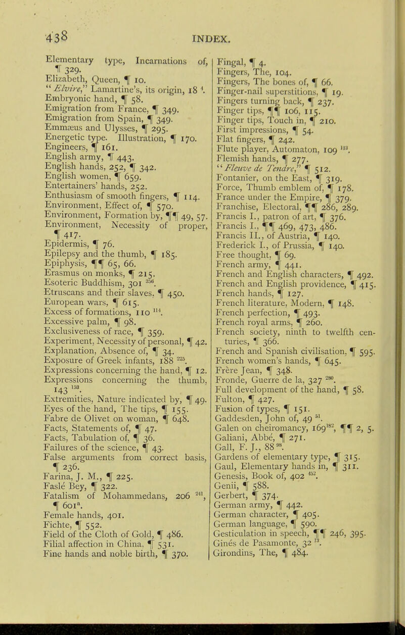 Elementary type, Incarnations of, IT 329. Elizabeth, Queen, ^ 10.  Elvire Lamartine's, its origin, 18 Embryonic hand, ^ 58. Emigration from France, ^ 349. Emigration from Spain, ^ 349. Emmceus and Ulysses, ^ 295. Energetic type. Illustration, \ 170. Engineers, 161. English army, IT 443. English hands, 252, ^ 342. English women, ^f 659. Entertainers' hands, 252. Enthusiasm of smooth fingers, ^ 114. Environment, Effect of, ^ 570. Environment, Formation by, ^^[49, 57. Environment, Necessity 'of proper, f 417- Epidermis, ^ 76. Epilepsy and the thumb, ^ 185. Epiphysis, 65, 66. Erasmus on monks, ^215. Esoteric Buddhism, 301 Etruscans and their slaves, ^ 450. European wars, ^615. Excess of formations, 110  Excessive palm, ^ 98. Exclusiveness of race, ^ 359. Experiment, Necessity of personal, \ 42. Exislanation, Absence of, ^ 34. Exposure of Greek infants, 188 Expressions concerning the hand, ^ 12. Expressions concerning the thumb, 143 '^3. Exti-emities, Nature indicated by, ^ 49. Eyes of the hand, The tips, ^155. Fabre de Olivet on woman, \ 648. Facts, Statements of, ^ 47. Facts, Tabulation of, \ 36. Failures of the science, ^ 43. False arguments from correct basis, 11236. Farina, J. M., ^ 225. Fasle Bey, ^ 322. Fatalism of Mohammedans, 206 t 601°. Female hands, 401. Fichte, ^ 552. Field of the Cloth of Gold, t 486. Filial affection in China. ^ 531. Fine hands and noble birth, \ 370. Fingal, f 4, Fingers, The, 104. Fingers, The bones of, ^ 66. Finger-nail superstitions, ^ 19. Fingers turning back, \ 237. Finger tips, \\ 106, 115. Finger tips, Touch in, 210. First impressions, ^ 54. Flat fingers, ^ 242. Flute player. Automaton, 109 I Flemish hands, If 277. Fleuve de Tendre, 1[ 512. Fontanier, on the East, If 319. Force, Thumb emblem of, ^ 178. France under the Empire, % 379. Franchise, Electoral, 286, 289. Francis I., patron of art, ^ 376. Francis I., 469, 473, 486. Francis XL, of Austria, ^ 140, Frederick I., of Prussia, ^ 140. Free thought, ^ 69. French army, ^ 441. French and English characters, ^ 492. French and English providence, ^ 415. French hands, *f 127. French literature, Modern, ^ 148. French perfection, ^ 493. French royal arms, ^ 260. French society, ninth to twelfth cen- turies, IF 366. French and Spanish civilisation, ^ 595. French women's hands, ^ 645. Frere Jean, ^ 348. Fronde, Guerre de la, 327 Full development of the hand, \ 58. Fulton, ^ 427. Fusion of types, If 151. Gaddesden, John of, 49 Galen on cheiromancy, 169'*-, 2, 5. Galiani, Abbe, ^ 271. Gall, F. J., 88''». Gardens of elementary type, ^ 315. Gaul, Elementary hands in, ^ 311. Genesis, Book of, 402 Genii, f 588. Gerbert, jf 374. German army, ^ 442. German character, ^ 405. German language, ^ 590. Gesticulation in speech, ^^f 246, 395. Gines de Pasamonte, 32 Girondins, The, ^| 484.