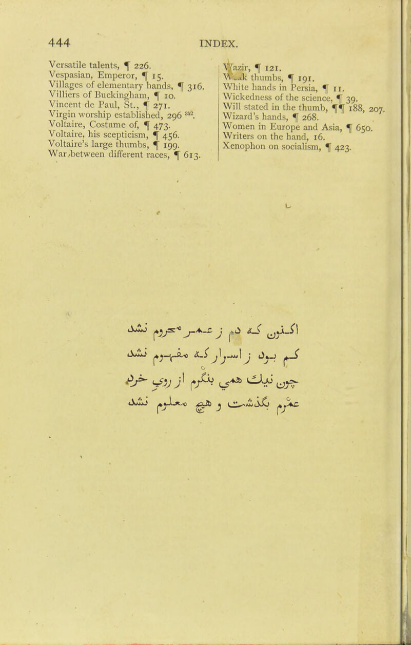 Versatile talents, ^ 226. Vespasian, Emperor, ^[ 15. Villages of elementary hands, ^ 316. Villiers of Buckingham, ^ 10. Vincent de Paul, St., ^ 271. Virgin worship established, 296 Voltaire, Costume of, ^ 473. Voltaire, his scepticism, ^ 456. Voltaire's large thumbs, 4 I99- War ..between different races, ^ 613. %azir, ^121, Wwak thumbs, ^ 191. White hands in Persia, ^ II. Wickedness of the science, ^ 39. Will stated in the thumb, 188, 2 Wizard's hands, f 268. Women in Europe and Asia, ^ 650. Writers on the hand, 16. Xenophon on socialism, ^ 423. t o ^ yjj; t^^^^a »^