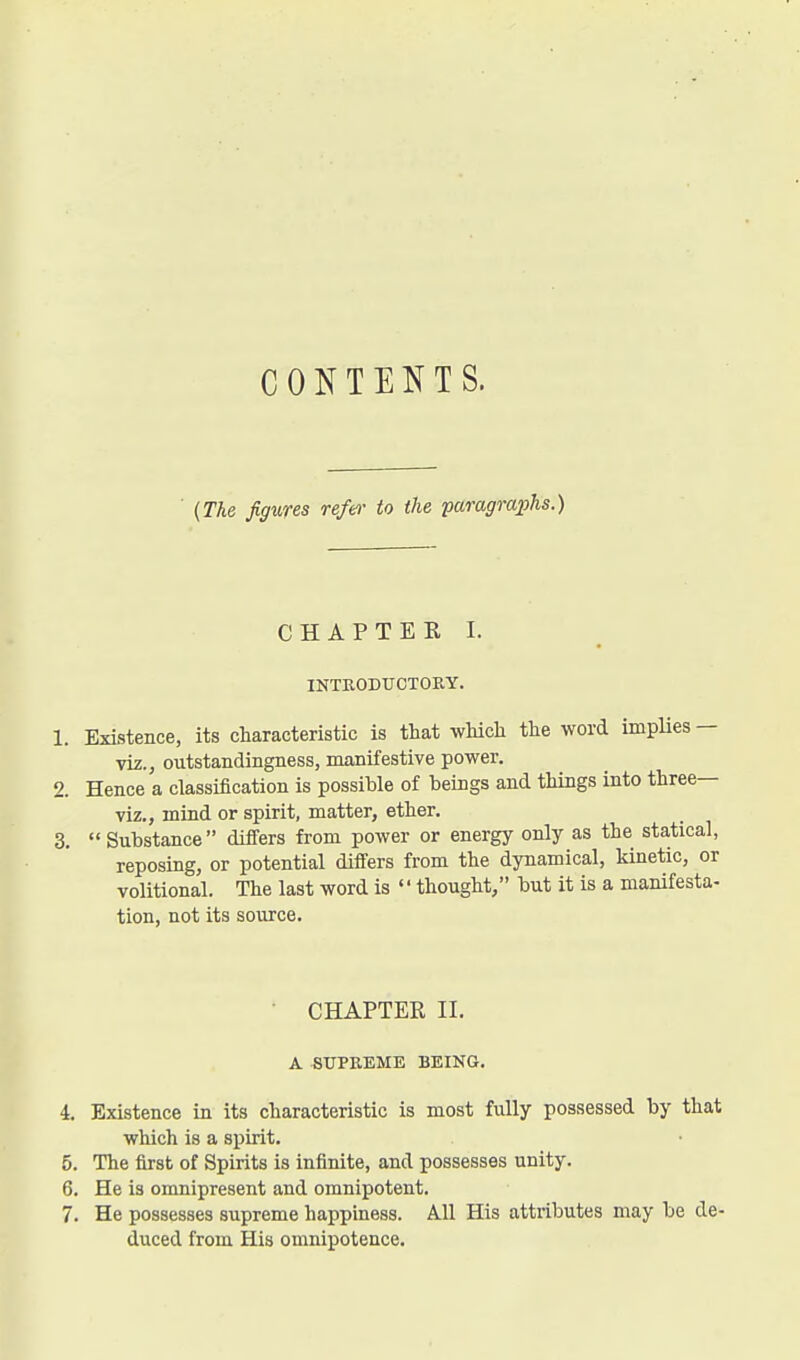 CONTENTS. ■ {The figures refer to the paragraphs.) CHAPTER I. INTEODUCTOEY. 1. Existence, its characteristic is that which the word implies — viz., outstandingness, manifestive power, 2. Hence a classiiication is possible of beings and things into three— viz., mind or spirit, matter, ether. 3.  Substance differs from power or energy only as the statical, reposing, or potential differs from the dynamical, kinetic, or volitional. The last word is  thought, but it is a manifesta- tion, not its source. CHAPTER II. A SUPREME BEING. 4. Existence in its characteristic is most fully possessed by that which is a spirit. 5. The first of Spirits is infinite, and possesses unity. 6. He is omnipresent and omnipotent. 7. He possesses supreme happiness. All His attributes may be de- duced from His omnipotence.