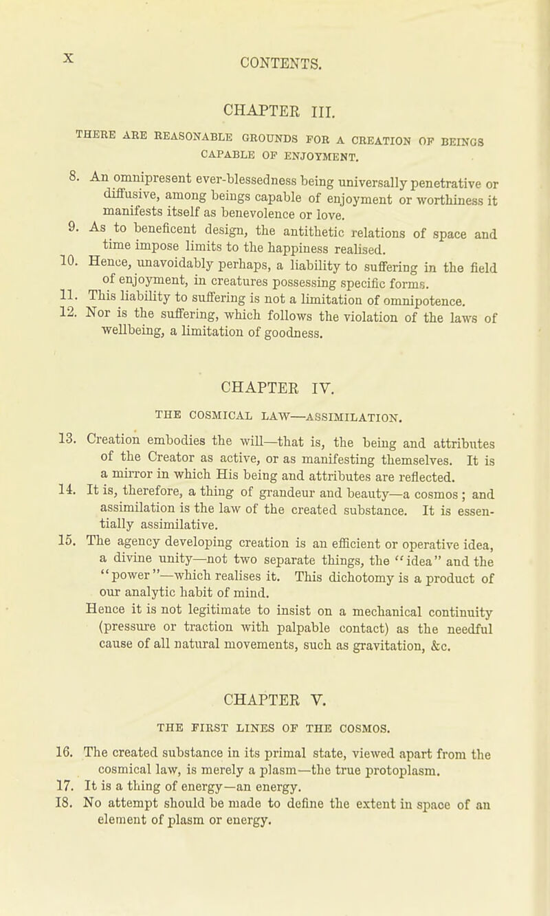 CHAPTER III. THERE ARE REASONABLE GROUNDS FOR A CREATION OP BEINGS CAPABLE OP ENJOYMENT. 8. An omnipresent ever-blessedness being universally penetrative or diffusive, among beiugs capable of enjoyment or worthiness it manifests itself as benevolence or love. 9. As to beneficent design, the antithetic relations of space and time impose limits to the happiness realised. 10. Hence, imavoidably perhaps, a liabiUty to suflFering in the field of enjoyment, in creatures possessing specific forms. 11. This liabiUty to sufiering is not a limitation of omnipotence. 12. Nor is the sufiering, which follows the violation of the laws of wellbeing, a limitation of goodness. CHAPTER IV. THE COSMICAL LAVS^—ASSIMILATION. 13. Creation embodies the will—that is, the being and attributes of the Creator as active, or as manifesting themselves. It is a mirror in which His being and attributes are reflected. 14. It is, therefore, a thing of grandeur and beauty—a cosmos ; and assimilation is the law of the created substance. It is essen- tially assimilative. 15. The agency developing creation is an efficient or operative idea, a divine unity—not two separate things, the idea and the power —which realises it. This dichotomy is a product of our analytic habit of mind. Hence it is not legitimate to insist on a mechanical continuity (pressure or traction with palpable contact) as the needful cause of all natural movements, such as gravitation, &c. CHAPTER V. THE FIRST LINES OF THE COSMOS. 16. The created substance in its primal state, viewed apart from the cosmical law, is merely a plasm—the true protoplasm. 17. It is a thing of energy—an energy. 18. No attempt should be made to define the extent in space of an element of plasm or energy.