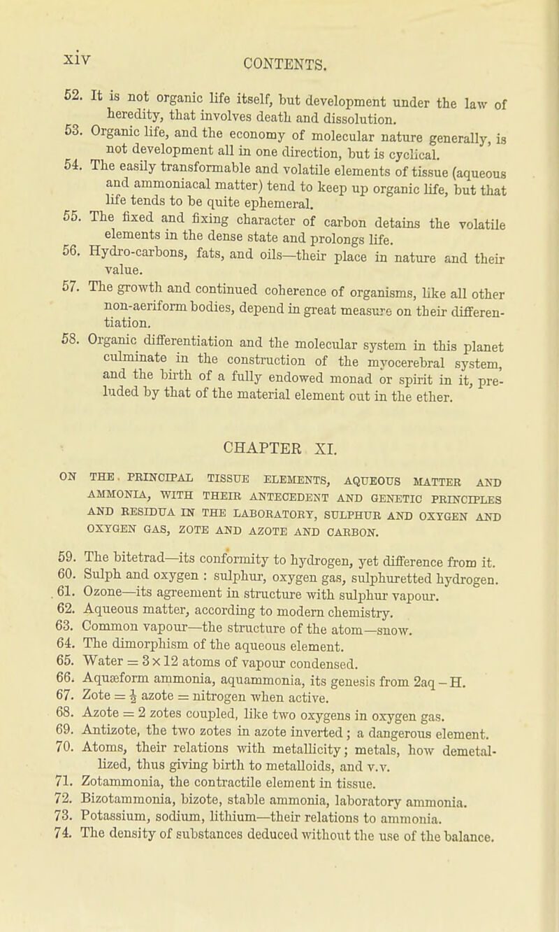 62. It IS not organic life itself, but development under the law of heredity, that involves death and dissolution. 53. Organic life, and the economy of molecular nature generally, is not development all in one direction, but is cyclical. 54. The easily transformable and volatile elements of tissue (aqueous and ammoniacal matter) tend to keep up organic life, but that life tends to be quite ephemeral. 55. The lixed and fixing character of carbon detains the volatile elements in the dense state and prolongs life. 56. Hydro-carbons, fats, and oils-their place in nature and their value. 67. The growth and continued coherence of organisms, Uke all other non-aeriform bodies, depend in great measure on their differen- tiation. 68. Organic differentiation and the molecular system in this planet culminate in the construction of the myocerebral system, and the birth of a fully endowed monad or spirit in it, pre- luded by that of the material element out in the ether. CHAPTER XL ON THE. PBINCIPAL TISSUE ELEMENTS, AQUEOUS MATTER AND AMMONIA, WITH THEIR ANTECEDENT AND GENETIC PRINCIPLES AND RESIDUA m THE LABORATORY, SULPHUR AND OXYGEN AND OXYGEN GAS, ZOTE AND AZOTE AND CARBON. 69. The bitetrad—its conformity to hydrogen, yet difference from it. 60. Sulph and oxygen : sulphur-, oxygen gas, sulphuretted hydrogen. . 61. Ozone—its agreement in structure with sulphur vapour. 62. Aqueous matter, according to modern chemistry. 63. Common vapour—the structure of the atom—snow. 64. The dimorphism of the aqueous element. 65. Water = 3 x 12 atoms of vapour condensed. 66. Aquseform ammonia, aquammonia, its genesis from 2aq-H. 67. Zote = 4 azote =: nitrogen when active. 68. Azote = 2 zotes coupled, lilce two oxygens in oxygen gas. 69. Antizote, the two zotes in azote inverted ; a dangerous element. 70. Atoms, their relations with metallicity; metals, how demetal- lized, thus giving birth to metalloids, and v.v. 71. Zotammonia, the contractile element in tissue. 72. Bizotammonia, bizote, stable ammonia, laboratory ammonia. 73. Potassium, sodium, lithium—their relations to ammonia. 74. The density of substances deduced without the use of the balance.