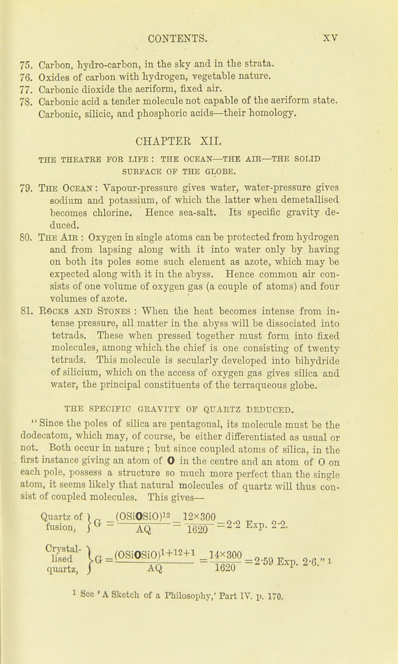 75. Carbon, hydro-carbon, in the sky and in the strata. 76. Oxides of carbon witli hydrogen, vegetable natm-e. 77. Carbonic dioxide the aeriform, fixed air. 78. Carbonic acid a tender molecule not capable of the aeriform state. Carbonic, silicic, and phosphoric acids—their homology. THE THEATRE FOR LIFE : THE OCEAN—THE AIR—THE SOLID 79. The Ocean : Vapour-pressure gives water, water-pressure gives sodium and potassium, of which the latter when demetallised becomes chlorine. Hence sea-salt. Its specific gravity de- duced. 80. The Air : Oxygen in single atoms can be protected from hydrogen and from lapsing along with it into water only by having on both its poles some such element as azote, which may be expected along with it in the abyss. Hence common air con- sists of one volume of oxygen gas (a couple of atoms) and four volumes of azote. 81. R6CKS AND Stones : When the heat becomes intense from in- tense pressure, all matter in the abyss will be dissociated into tetrads. These when pressed together must form into fixed molecules, among which the chief is one consisting of twenty tetrads. This molecule is secularly developed into bihydride of silicium, which on the access of oxygen gas gives silica and water, the principal constituents of the terraqueous globe. THE specific GRAVITY OF QUARTZ DEDUCED.  Since the poles of silica are pentagonal, its molecule must be the dodecatom, which may, of course, be either differentiated as usual or not. Both occur in nature ; but since coupled atoms of silica, in the first instance giving an atom of 0 in the centre and an atom of 0 on each pole, possess a structure so much more perfect than the single atom, it seems likely that natural molecules of quartz will thus con- sist of coupled molecules. This gives— CHAPTER XII. SURFACE OF THE GLOBE. Quartz of fusion, (OSiOSiOP_ 12x300 AQ ~ 1620 = 2-2 Exp. 2-2. Crystal- lised quartz. (OSiOSiO)^+^2+l _ 14x300 AQ 1620 = 2-59 Exp. 2-6. 1 1 See ' A Sketch of a Philosophy,' Part IV. p. 170.