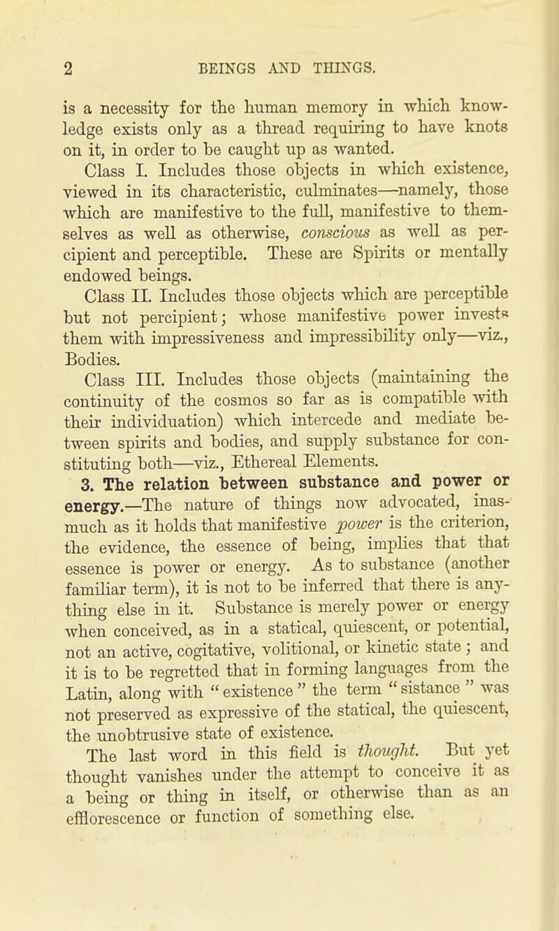 is a necessity for tlie human memory in which know- ledge exists only as a thread requiring to have knots on it, in order to be caught up as wanted. Class I. Includes those objects in which existence, viewed in its characteristic, culminates—namely, those which are manifestive to the full, manifestive to them- selves as well as otherwise, conscious as well as per- cipient and perceptible. These are Spirits or mentally endowed beings. Class II. Includes those objects which are perceptible but not percipient; whose manifestive power investR them with impressiveness and impressibility only—viz., Bodies. Class III. Includes those objects (maintaining the continuity of the cosmos so far as is compatible with their individuation) which intercede and mediate be- tween spirits and bodies, and supply substance for con- stituting both—Yiz., Ethereal Elements. 3. The relation between substance and power or energy.—The nature of things now advocated, inas- much as it holds that manifestive j)ower is the criterion, the evidence, the essence of being, imphes that that essence is power or energy. As to substance (another familiar term), it is not to be inferred that there is any- thing else in it. Substance is merely power or energy when conceived, as in a statical, quiescent, or potential, not an active, cogitative, volitional, or kinetic state ; and it is to be regretted that in forming languages from the Latin, along with  existence  the term  sistance  was not preserved as expressive of the statical, the quiescent, the unobtrusive state of existence. The last word in this field is thought But yet thought vanishes under the attempt to conceive it as a being or thing in itself, or otherwise than as an efflorescence or function of something else.
