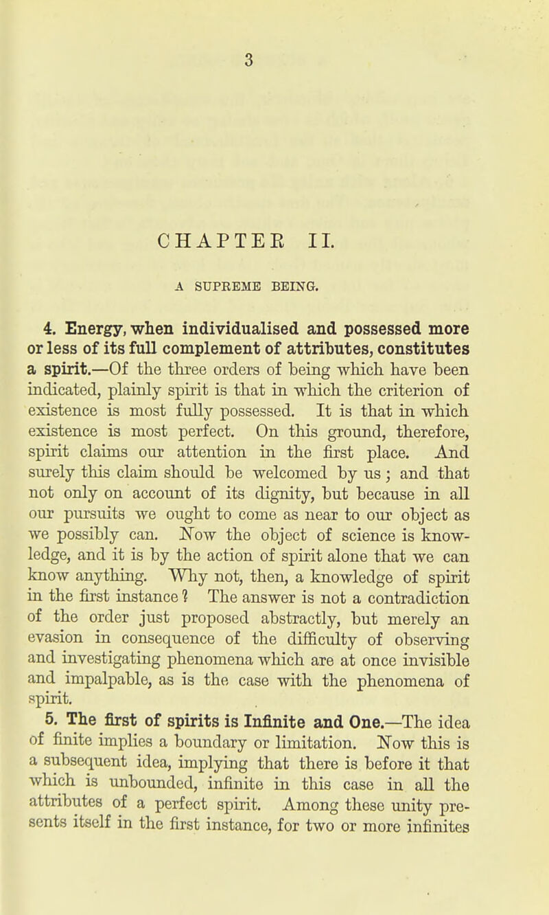 CHAPTEE 11. A SUPREME BEING. 4. Energy, when individualised and possessed more or less of its full complement of attributes, constitutes a spirit.—Of the three orders of being which have been indicated, plainly spirit is that in which the criterion of existence is most fully possessed. It is that in which existence is most perfect. On this ground, therefore, spirit claims our attention in the first place. And surely this claim shoiild be welcomed by us; and that not only on account of its dignity, but because in all our pursuits we ought to come as near to our object as we possibly can. Now the object of science is know- ledge, and it is by the action of spirit alone that we can know anything. Why not, then, a knowledge of spirit in the first instance ? The answer is not a contradiction of the order just proposed abstractly, but merely an evasion in consequence of the difficulty of observing and investigating phenomena which are at once invisible and impalpable, as is the case with the phenomena of spirit. 5. The first of spirits is Infinite and One.—The idea of finite implies a boundary or limitation. INow this is a subsequent idea, implying that there is before it that which is unbounded, infinite in this case in all the attributes of a perfect spirit. Among these unity pre- sents itself in the first instance, for two or more infinites